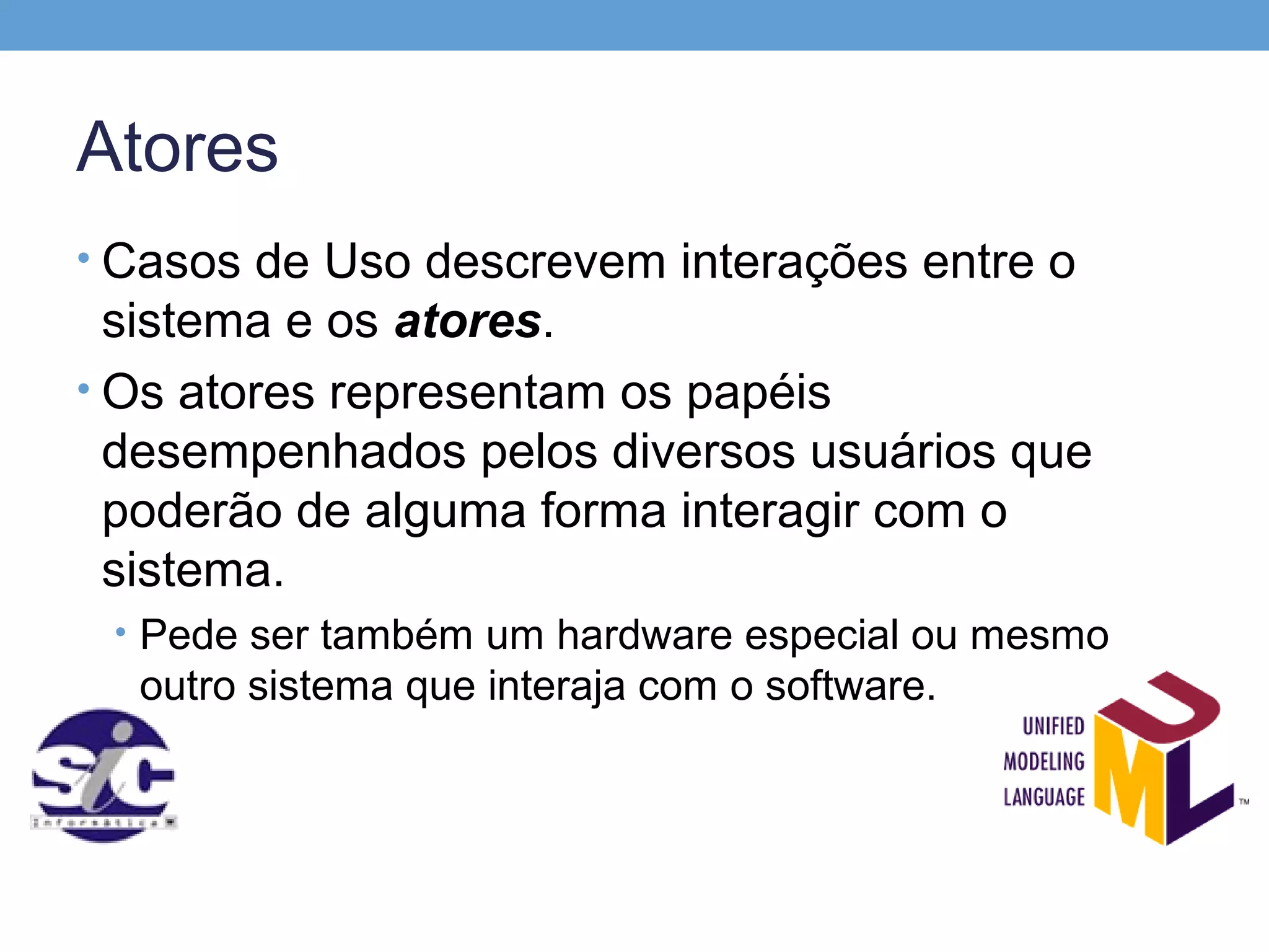 Atores
• Casos de Uso descrevem interações entre o
  sistema e os atores.
• Os atores representam os papéis
  desempenhados pelos diversos usuários que
  poderão de alguma forma interagir com o
  sistema.
 • Pede ser também um hardware especial ou mesmo
  outro sistema que interaja com o software.
 