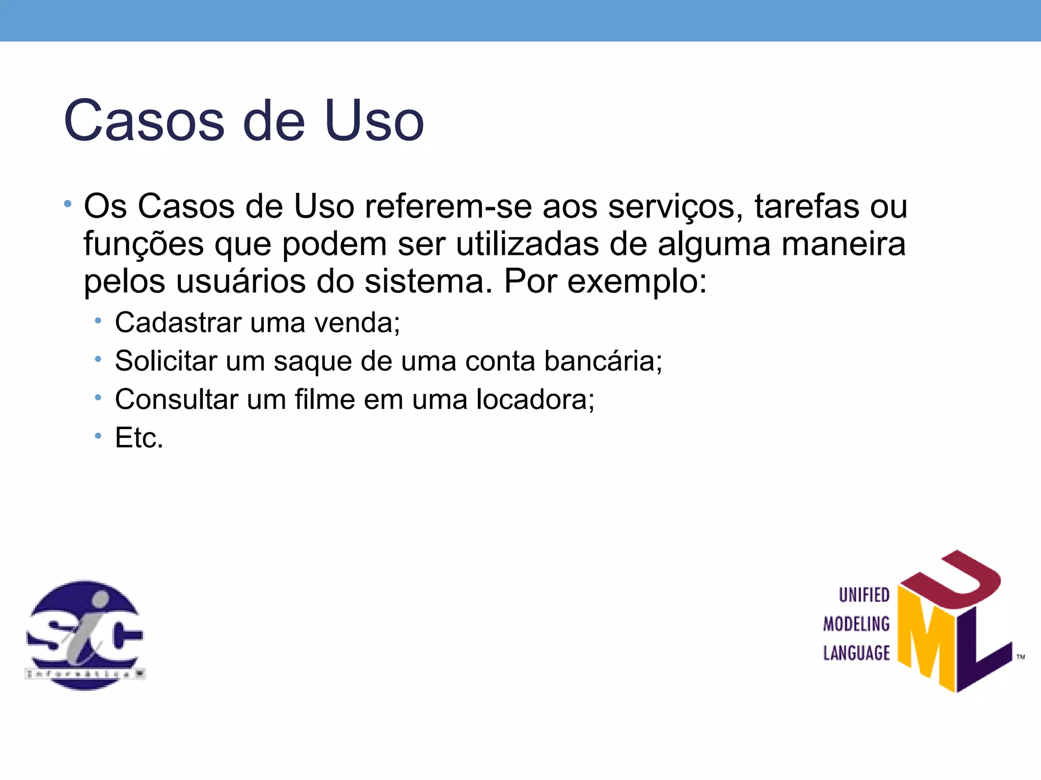 Casos de Uso
• Os Casos de Uso referem-se aos serviços, tarefas ou
 funções que podem ser utilizadas de alguma maneira
 pelos usuários do sistema. Por exemplo:
 • Cadastrar uma venda;
 • Solicitar um saque de uma conta bancária;
 • Consultar um filme em uma locadora;
 • Etc.
 