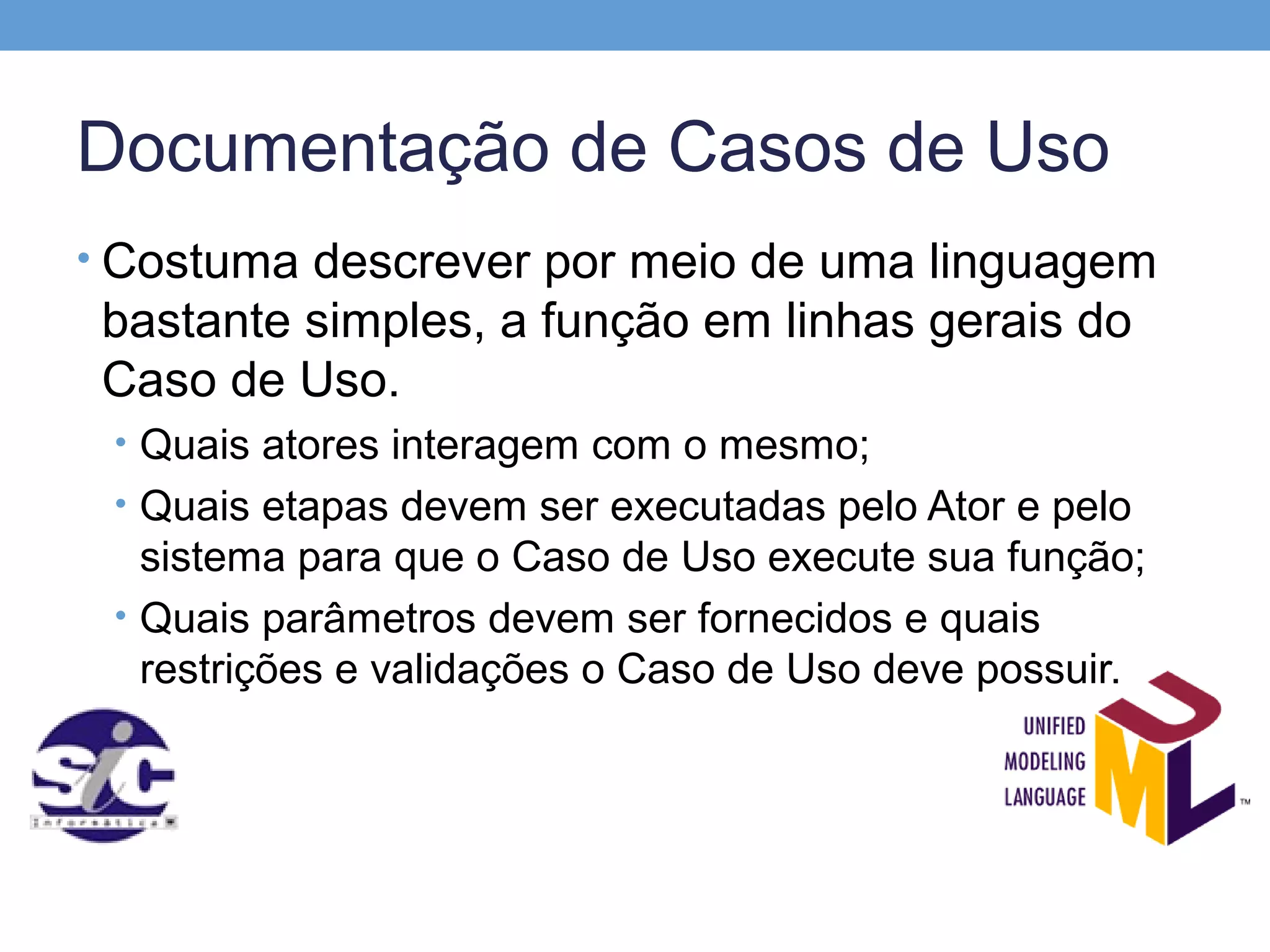 Documentação de Casos de Uso
• Costuma descrever por meio de uma linguagem
 bastante simples, a função em linhas gerais do
 Caso de Uso.
 • Quais atores interagem com o mesmo;
 • Quais etapas devem ser executadas pelo Ator e pelo
   sistema para que o Caso de Uso execute sua função;
 • Quais parâmetros devem ser fornecidos e quais
   restrições e validações o Caso de Uso deve possuir.
 