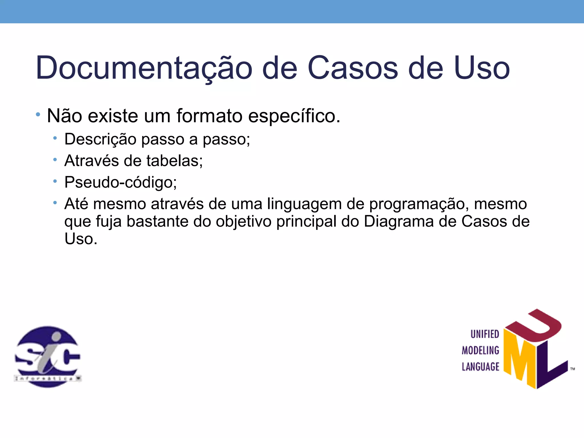 Documentação de Casos de Uso
• Não existe um formato específico.
  • Descrição passo a passo;
  • Através de tabelas;
  • Pseudo-código;
  • Até mesmo através de uma linguagem de programação, mesmo
    que fuja bastante do objetivo principal do Diagrama de Casos de
    Uso.
 