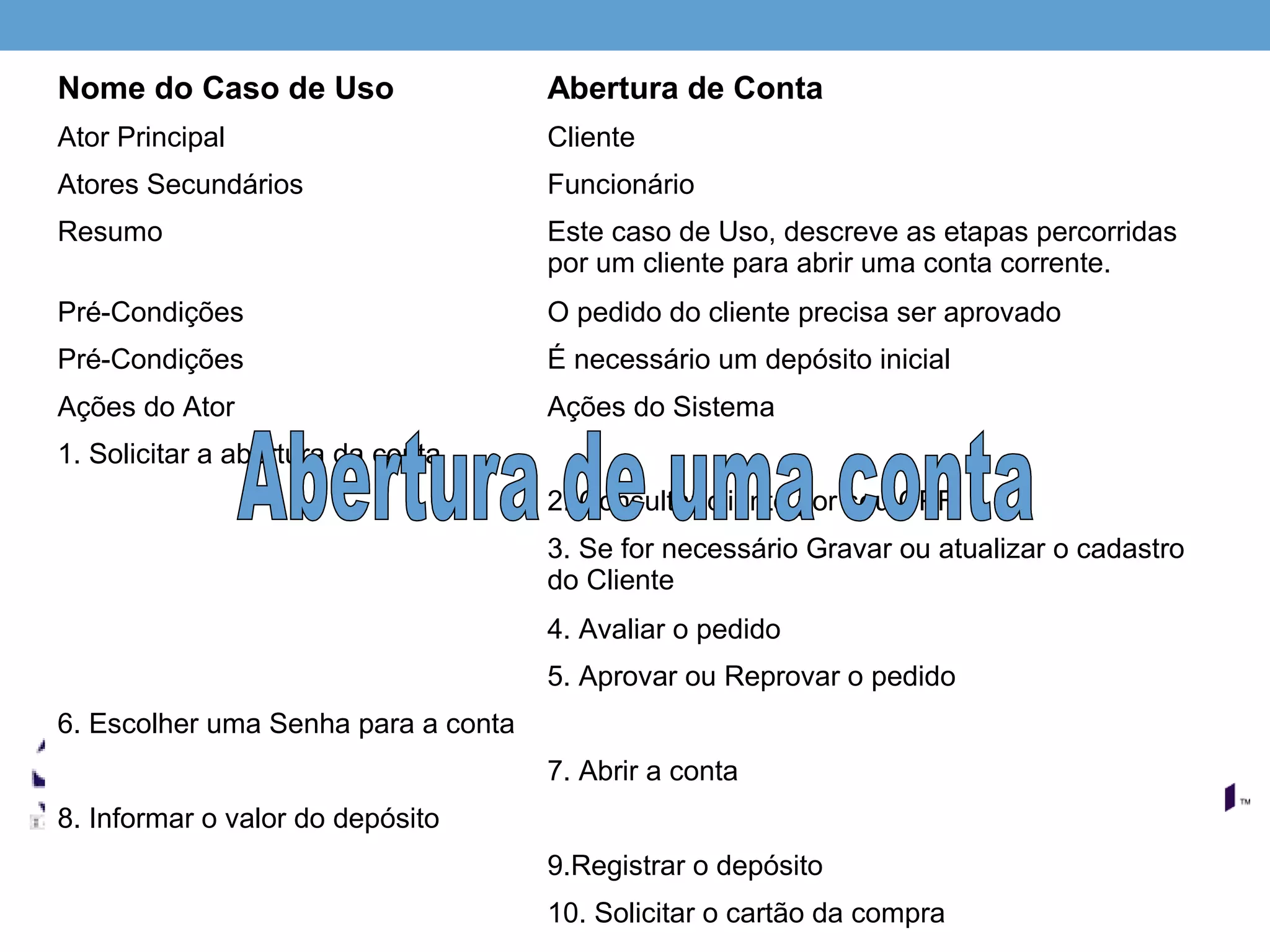 Nome do Caso de Uso                  Abertura de Conta
Ator Principal                       Cliente
Atores Secundários                   Funcionário
Resumo                               Este caso de Uso, descreve as etapas percorridas
                                     por um cliente para abrir uma conta corrente.
Pré-Condições                        O pedido do cliente precisa ser aprovado
Pré-Condições                        É necessário um depósito inicial
Ações do Ator                        Ações do Sistema
1. Solicitar a abertura da conta
                                     2. Consultar cliente por seu CPF
                                     3. Se for necessário Gravar ou atualizar o cadastro
                                     do Cliente
                                     4. Avaliar o pedido
                                     5. Aprovar ou Reprovar o pedido
6. Escolher uma Senha para a conta
                                     7. Abrir a conta
8. Informar o valor do depósito
                                     9.Registrar o depósito
                                     10. Solicitar o cartão da compra
 
