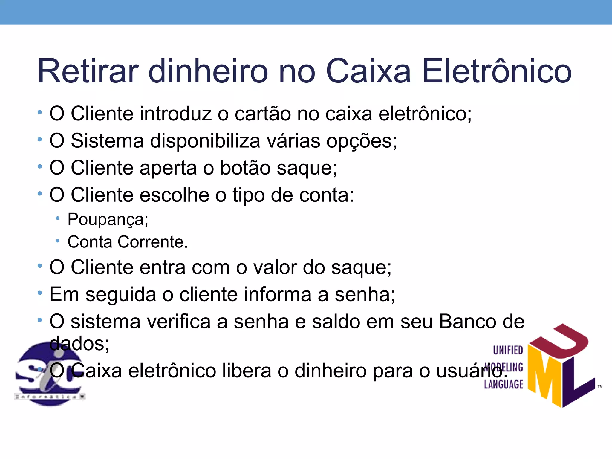 Retirar dinheiro no Caixa Eletrônico
• O Cliente introduz o cartão no caixa eletrônico;
• O Sistema disponibiliza várias opções;
• O Cliente aperta o botão saque;
• O Cliente escolhe o tipo de conta:
  • Poupança;
  • Conta Corrente.
• O Cliente entra com o valor do saque;
• Em seguida o cliente informa a senha;
• O sistema verifica a senha e saldo em seu Banco de
  dados;
• O Caixa eletrônico libera o dinheiro para o usuário.
 