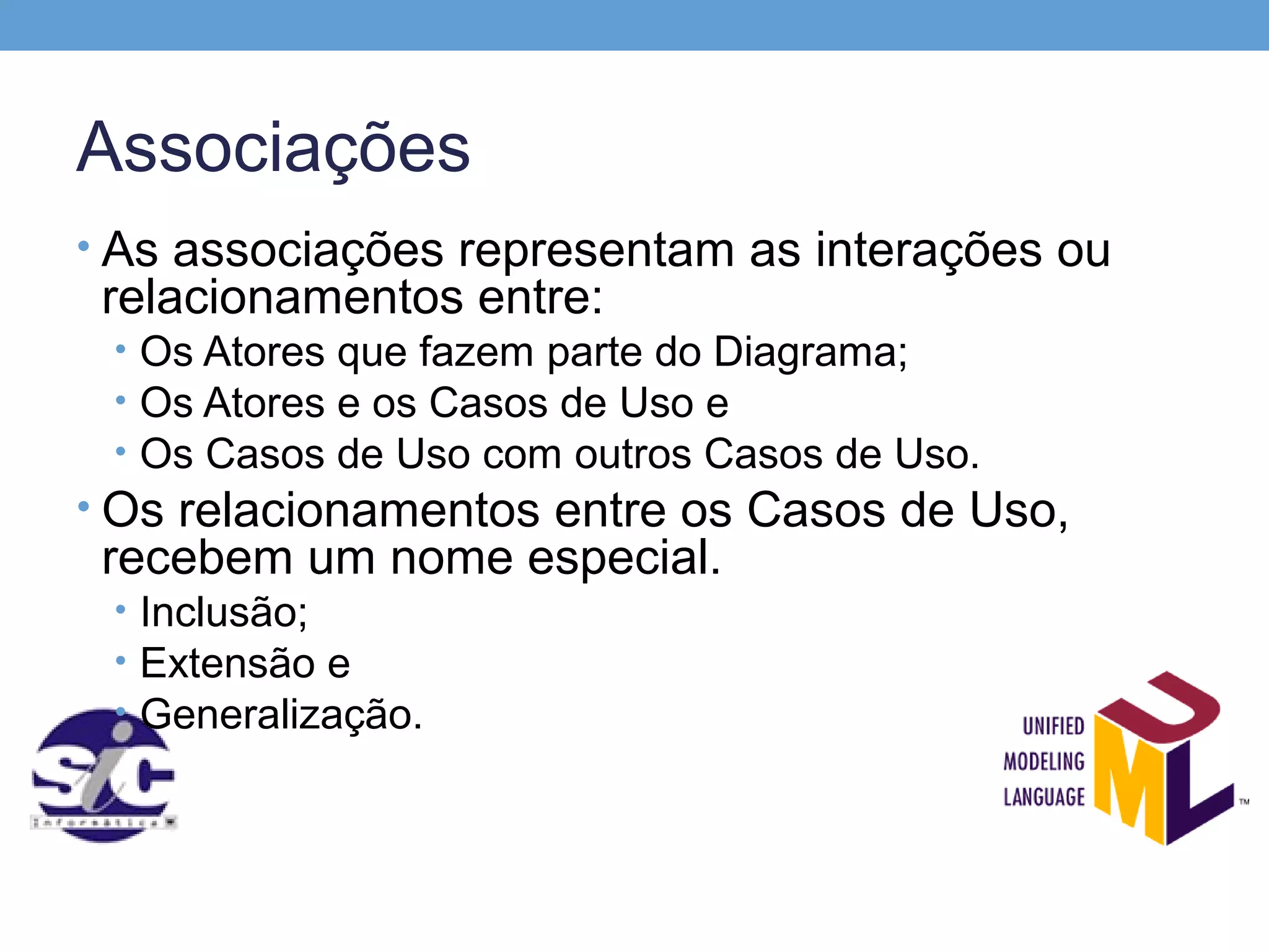 Associações
• As associações representam as interações ou
 relacionamentos entre:
 • Os Atores que fazem parte do Diagrama;
 • Os Atores e os Casos de Uso e
 • Os Casos de Uso com outros Casos de Uso.
• Os relacionamentos entre os Casos de Uso,
 recebem um nome especial.
 • Inclusão;
 • Extensão e
 • Generalização.
 