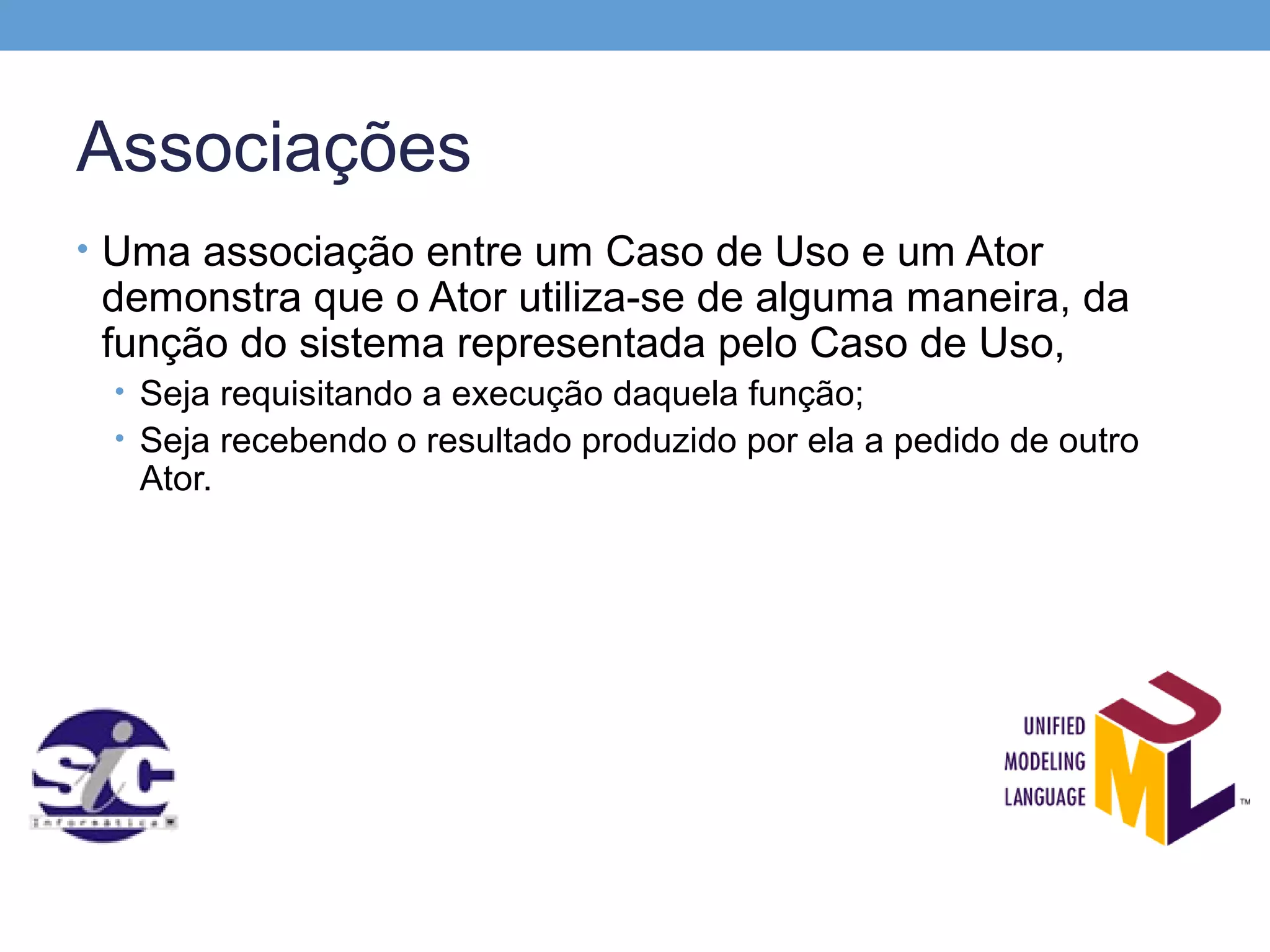 Associações
• Uma associação entre um Caso de Uso e um Ator
 demonstra que o Ator utiliza-se de alguma maneira, da
 função do sistema representada pelo Caso de Uso,
 • Seja requisitando a execução daquela função;
 • Seja recebendo o resultado produzido por ela a pedido de outro
   Ator.
 