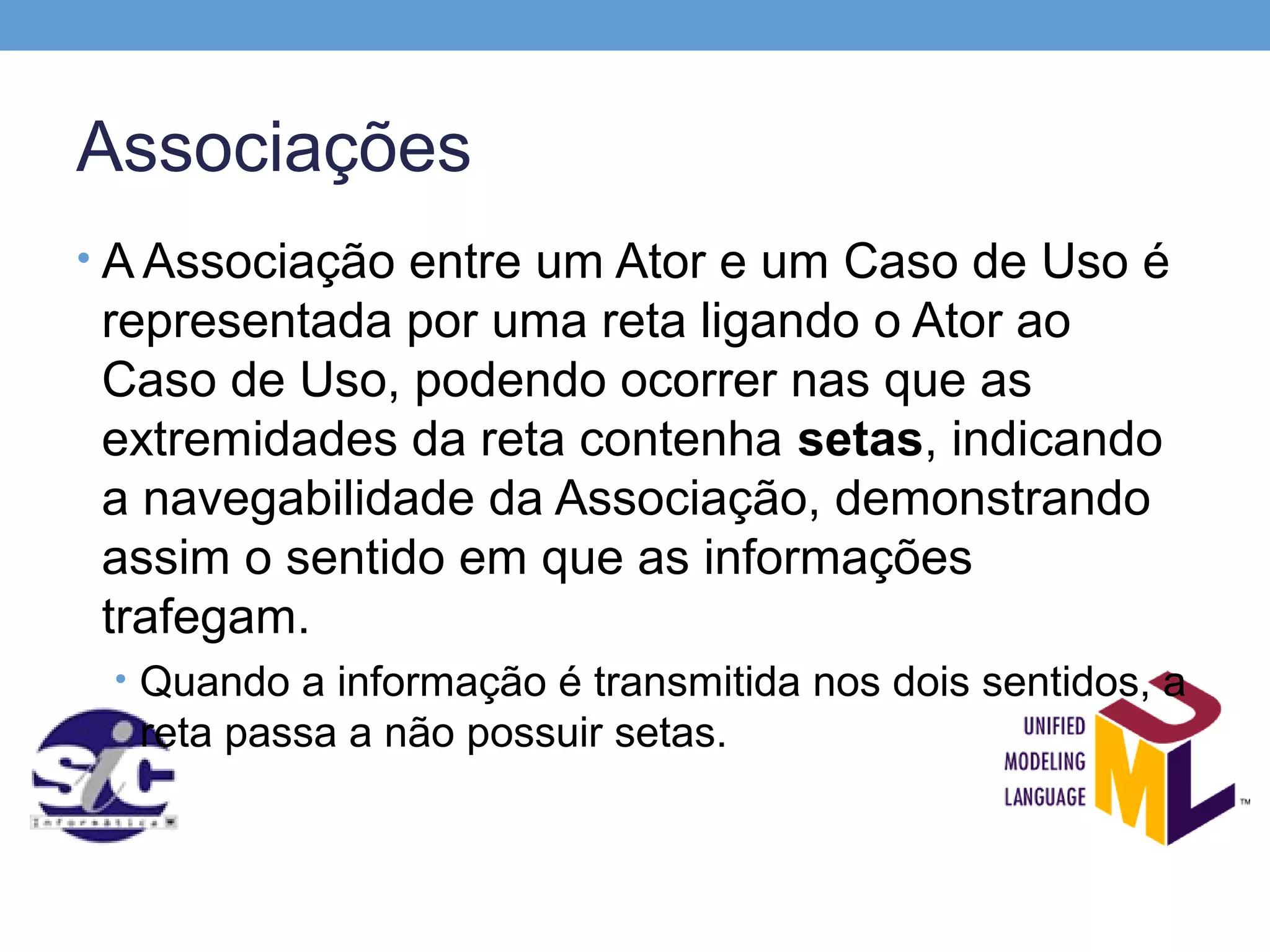 Associações
• A Associação entre um Ator e um Caso de Uso é
 representada por uma reta ligando o Ator ao
 Caso de Uso, podendo ocorrer nas que as
 extremidades da reta contenha setas, indicando
 a navegabilidade da Associação, demonstrando
 assim o sentido em que as informações
 trafegam.
 • Quando a informação é transmitida nos dois sentidos, a
  reta passa a não possuir setas.
 