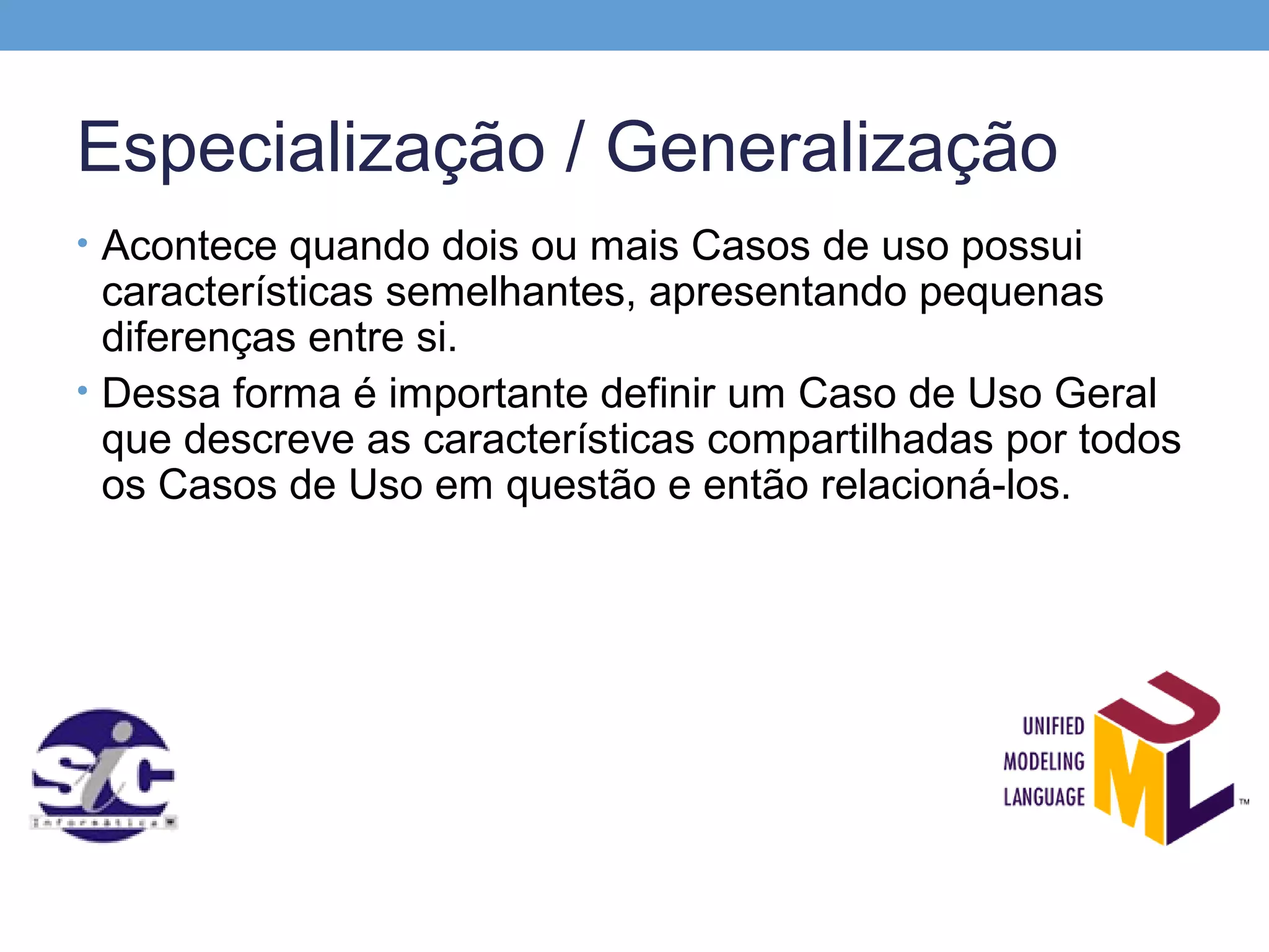Especialização / Generalização
• Acontece quando dois ou mais Casos de uso possui
  características semelhantes, apresentando pequenas
  diferenças entre si.
• Dessa forma é importante definir um Caso de Uso Geral
  que descreve as características compartilhadas por todos
  os Casos de Uso em questão e então relacioná-los.
 