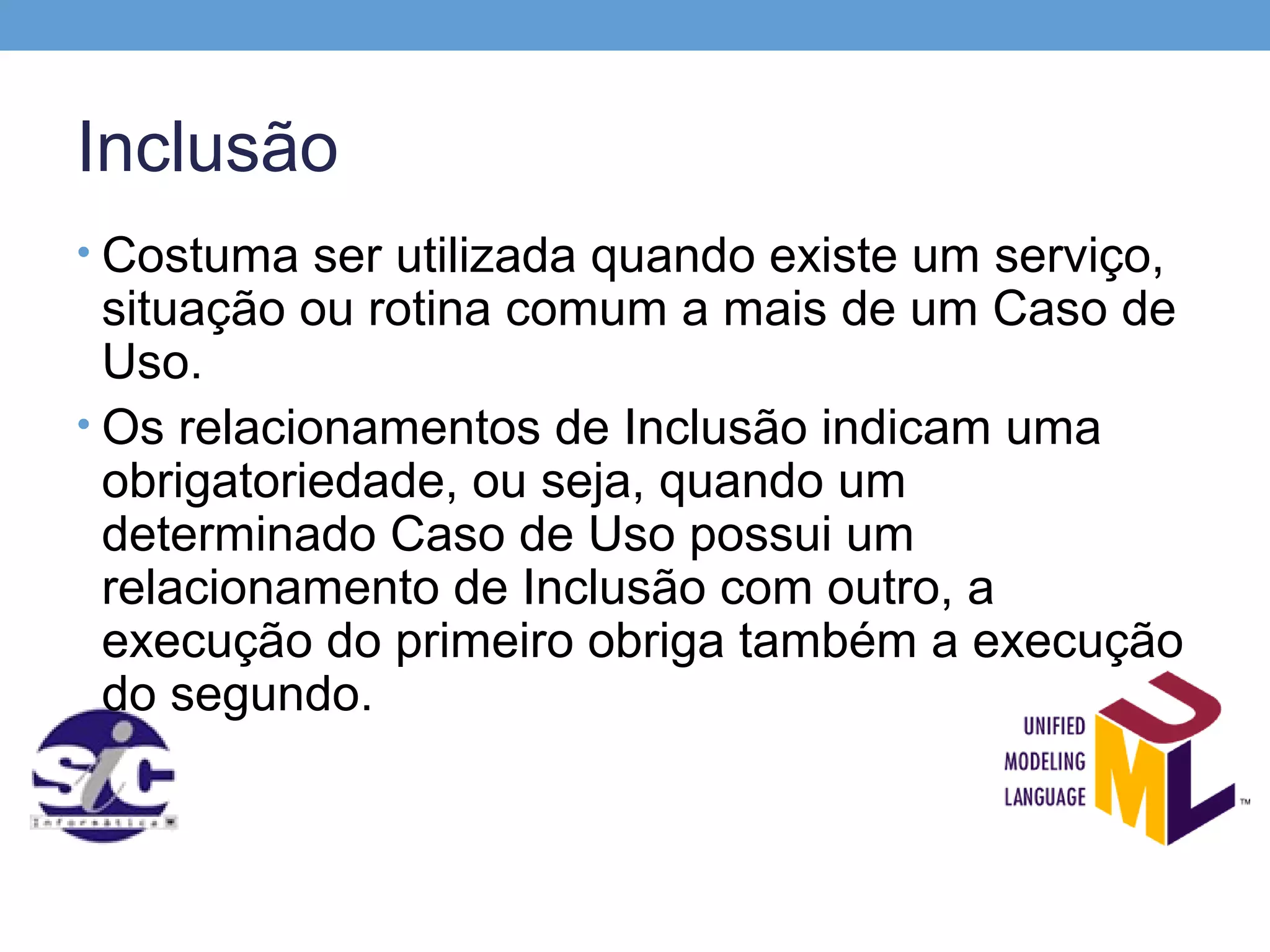 Inclusão
• Costuma ser utilizada quando existe um serviço,
  situação ou rotina comum a mais de um Caso de
  Uso.
• Os relacionamentos de Inclusão indicam uma
  obrigatoriedade, ou seja, quando um
  determinado Caso de Uso possui um
  relacionamento de Inclusão com outro, a
  execução do primeiro obriga também a execução
  do segundo.
 