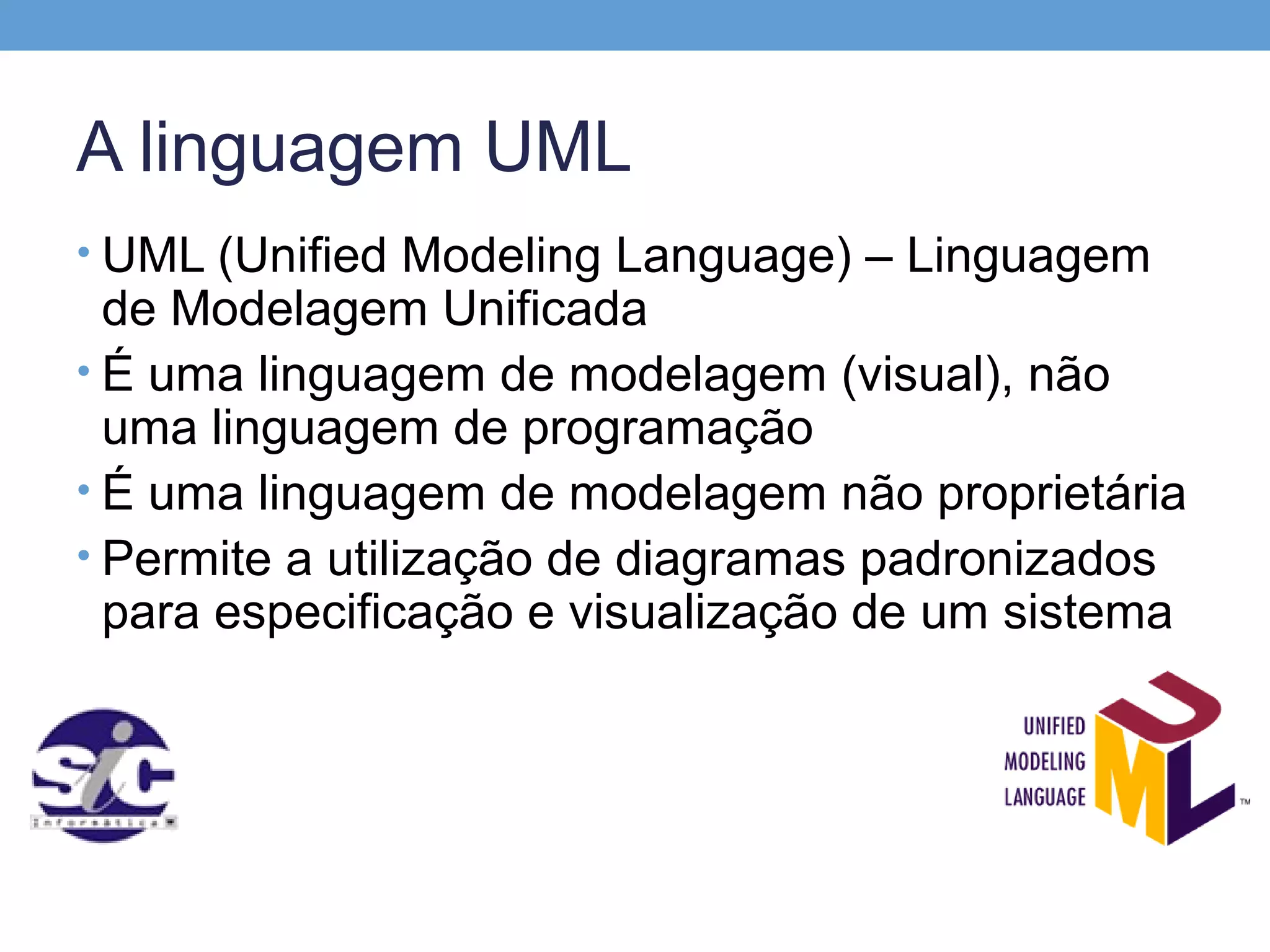A linguagem UML
• UML (Unified Modeling Language) – Linguagem
  de Modelagem Unificada
• É uma linguagem de modelagem (visual), não
  uma linguagem de programação
• É uma linguagem de modelagem não proprietária
• Permite a utilização de diagramas padronizados
  para especificação e visualização de um sistema
 