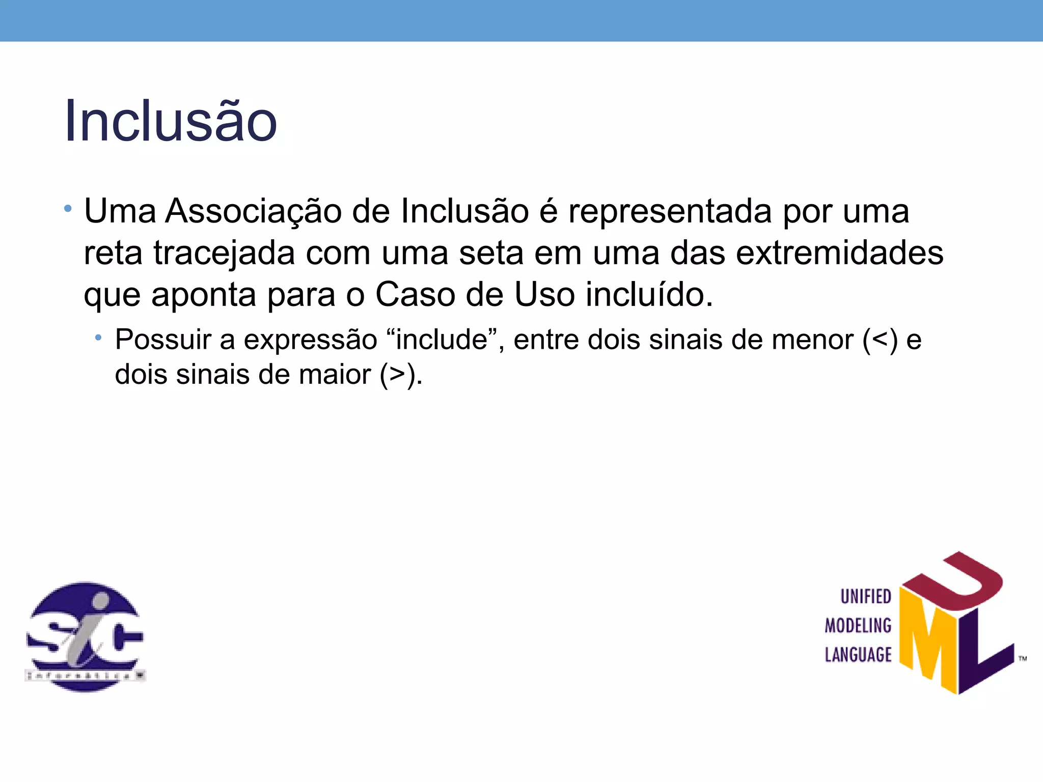 Inclusão
• Uma Associação de Inclusão é representada por uma
 reta tracejada com uma seta em uma das extremidades
 que aponta para o Caso de Uso incluído.
 • Possuir a expressão “include”, entre dois sinais de menor (<) e
   dois sinais de maior (>).
 