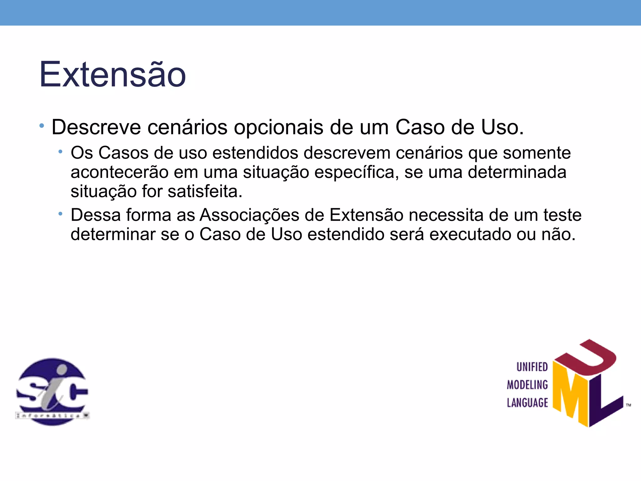 Extensão
• Descreve cenários opcionais de um Caso de Uso.
  • Os Casos de uso estendidos descrevem cenários que somente
    acontecerão em uma situação específica, se uma determinada
    situação for satisfeita.
  • Dessa forma as Associações de Extensão necessita de um teste
    determinar se o Caso de Uso estendido será executado ou não.
 
