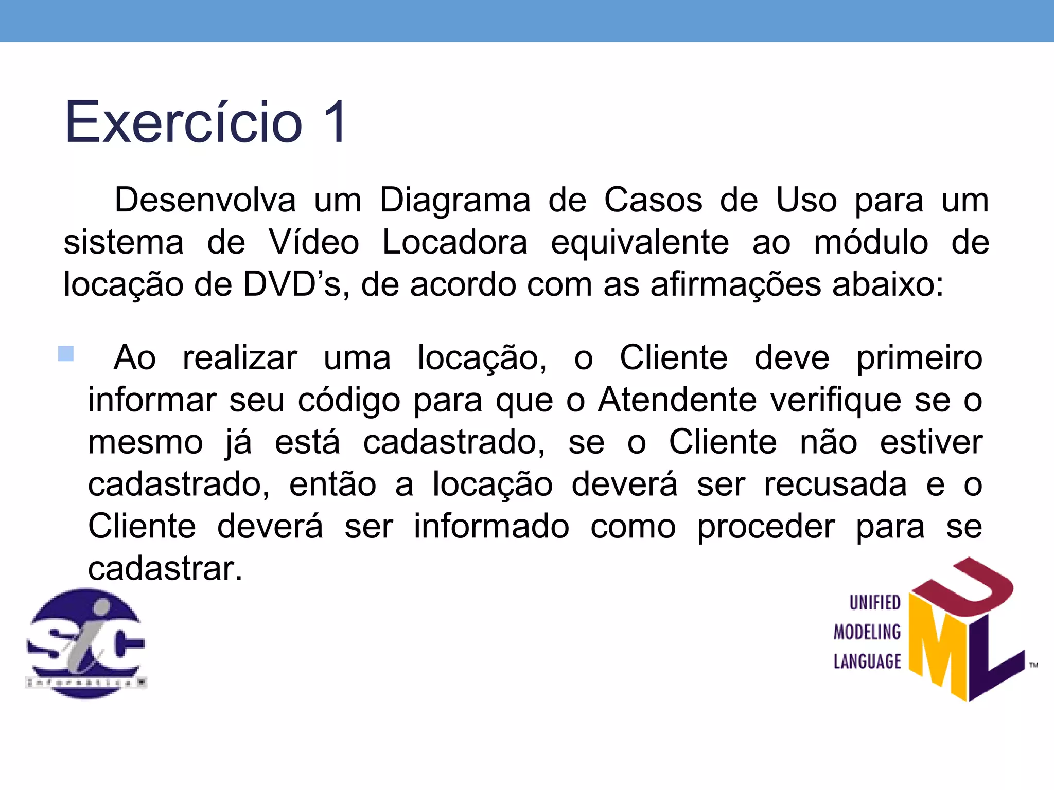 Exercício 1
    Desenvolva um Diagrama de Casos de Uso para um
sistema de Vídeo Locadora equivalente ao módulo de
locação de DVD’s, de acordo com as afirmações abaixo:
     Ao realizar uma locação, o Cliente deve primeiro
    informar seu código para que o Atendente verifique se o
    mesmo já está cadastrado, se o Cliente não estiver
    cadastrado, então a locação deverá ser recusada e o
    Cliente deverá ser informado como proceder para se
    cadastrar.
 