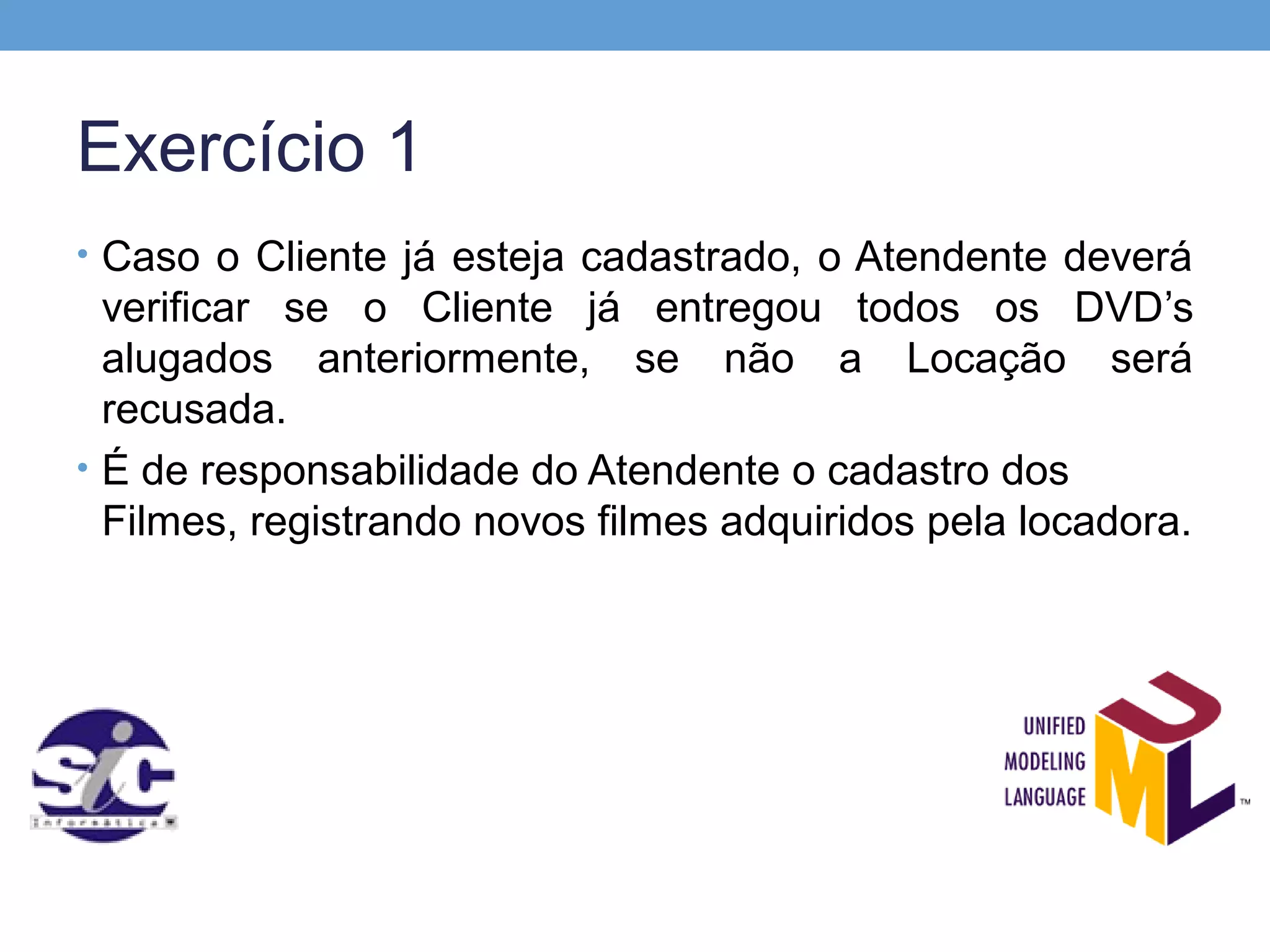 Exercício 1
• Caso o Cliente já esteja cadastrado, o Atendente deverá
  verificar se o Cliente já entregou todos os DVD’s
  alugados anteriormente, se não a Locação será
  recusada.
• É de responsabilidade do Atendente o cadastro dos
  Filmes, registrando novos filmes adquiridos pela locadora.
 
