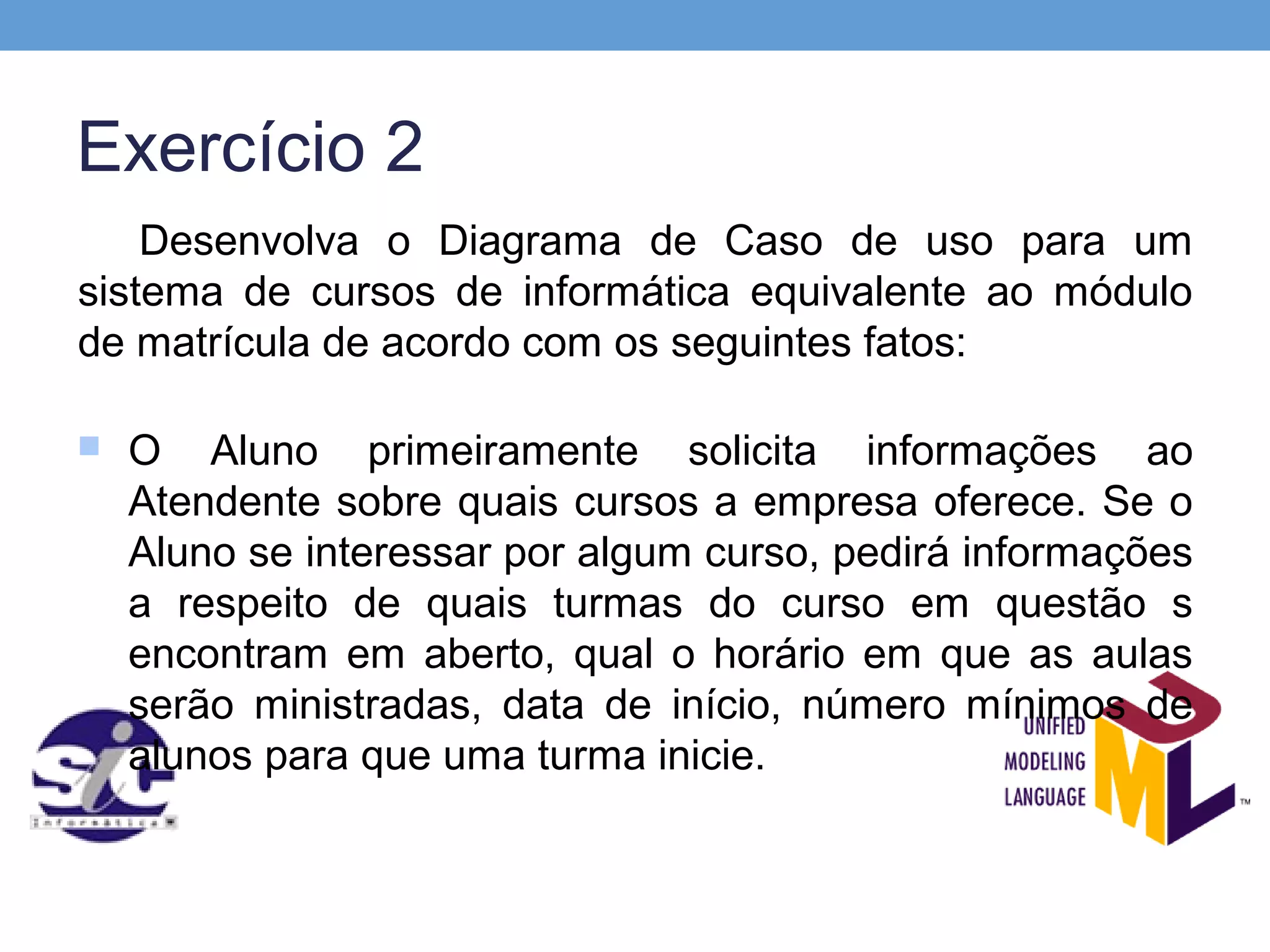 Exercício 2
    Desenvolva o Diagrama de Caso de uso para um
sistema de cursos de informática equivalente ao módulo
de matrícula de acordo com os seguintes fatos:

   O Aluno primeiramente solicita informações ao
    Atendente sobre quais cursos a empresa oferece. Se o
    Aluno se interessar por algum curso, pedirá informações
    a respeito de quais turmas do curso em questão s
    encontram em aberto, qual o horário em que as aulas
    serão ministradas, data de início, número mínimos de
    alunos para que uma turma inicie.
 