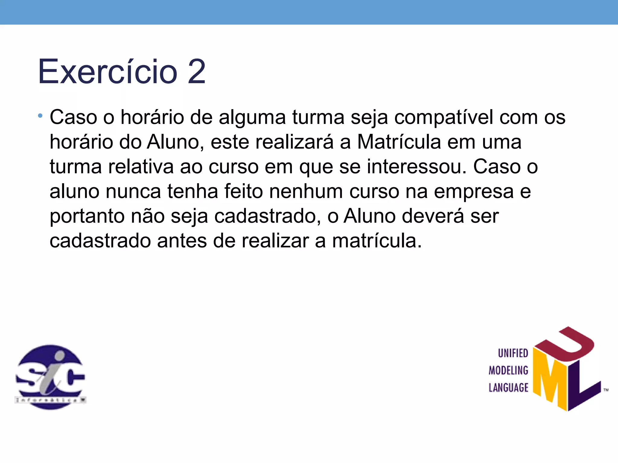 Exercício 2
• Caso o horário de alguma turma seja compatível com os
 horário do Aluno, este realizará a Matrícula em uma
 turma relativa ao curso em que se interessou. Caso o
 aluno nunca tenha feito nenhum curso na empresa e
 portanto não seja cadastrado, o Aluno deverá ser
 cadastrado antes de realizar a matrícula.
 