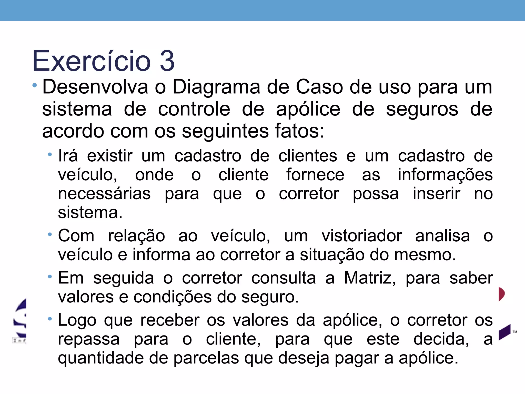 Exercício 3
• Desenvolva o Diagrama de Caso de uso para um
 sistema de controle de apólice de seguros de
 acordo com os seguintes fatos:
 • Irá existir um cadastro de clientes e um cadastro de
   veículo, onde o cliente fornece as informações
   necessárias para que o corretor possa inserir no
   sistema.
 • Com relação ao veículo, um vistoriador analisa o
   veículo e informa ao corretor a situação do mesmo.
 • Em seguida o corretor consulta a Matriz, para saber
   valores e condições do seguro.
 • Logo que receber os valores da apólice, o corretor os
   repassa para o cliente, para que este decida, a
   quantidade de parcelas que deseja pagar a apólice.
 