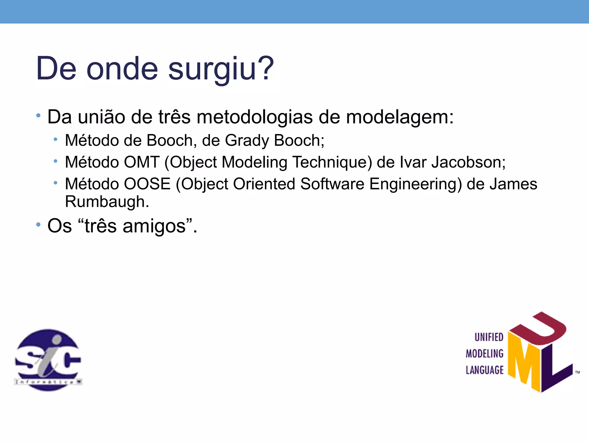 De onde surgiu?
• Da união de três metodologias de modelagem:
  • Método de Booch, de Grady Booch;
  • Método OMT (Object Modeling Technique) de Ivar Jacobson;
  • Método OOSE (Object Oriented Software Engineering) de James
    Rumbaugh.
• Os “três amigos”.
 