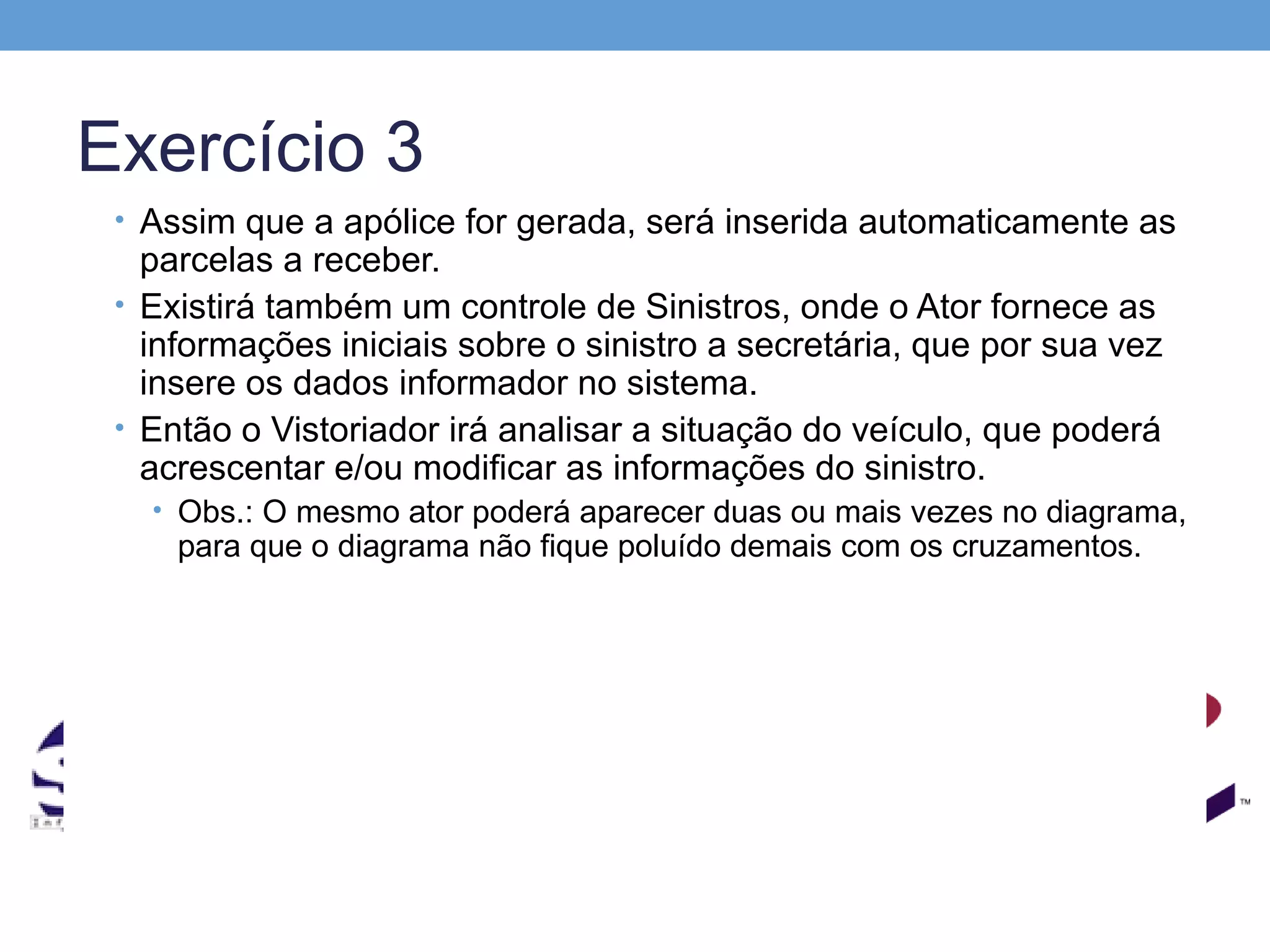 Exercício 3
 • Assim que a apólice for gerada, será inserida automaticamente as
   parcelas a receber.
 • Existirá também um controle de Sinistros, onde o Ator fornece as
   informações iniciais sobre o sinistro a secretária, que por sua vez
   insere os dados informador no sistema.
 • Então o Vistoriador irá analisar a situação do veículo, que poderá
   acrescentar e/ou modificar as informações do sinistro.
   • Obs.: O mesmo ator poderá aparecer duas ou mais vezes no diagrama,
     para que o diagrama não fique poluído demais com os cruzamentos.
 