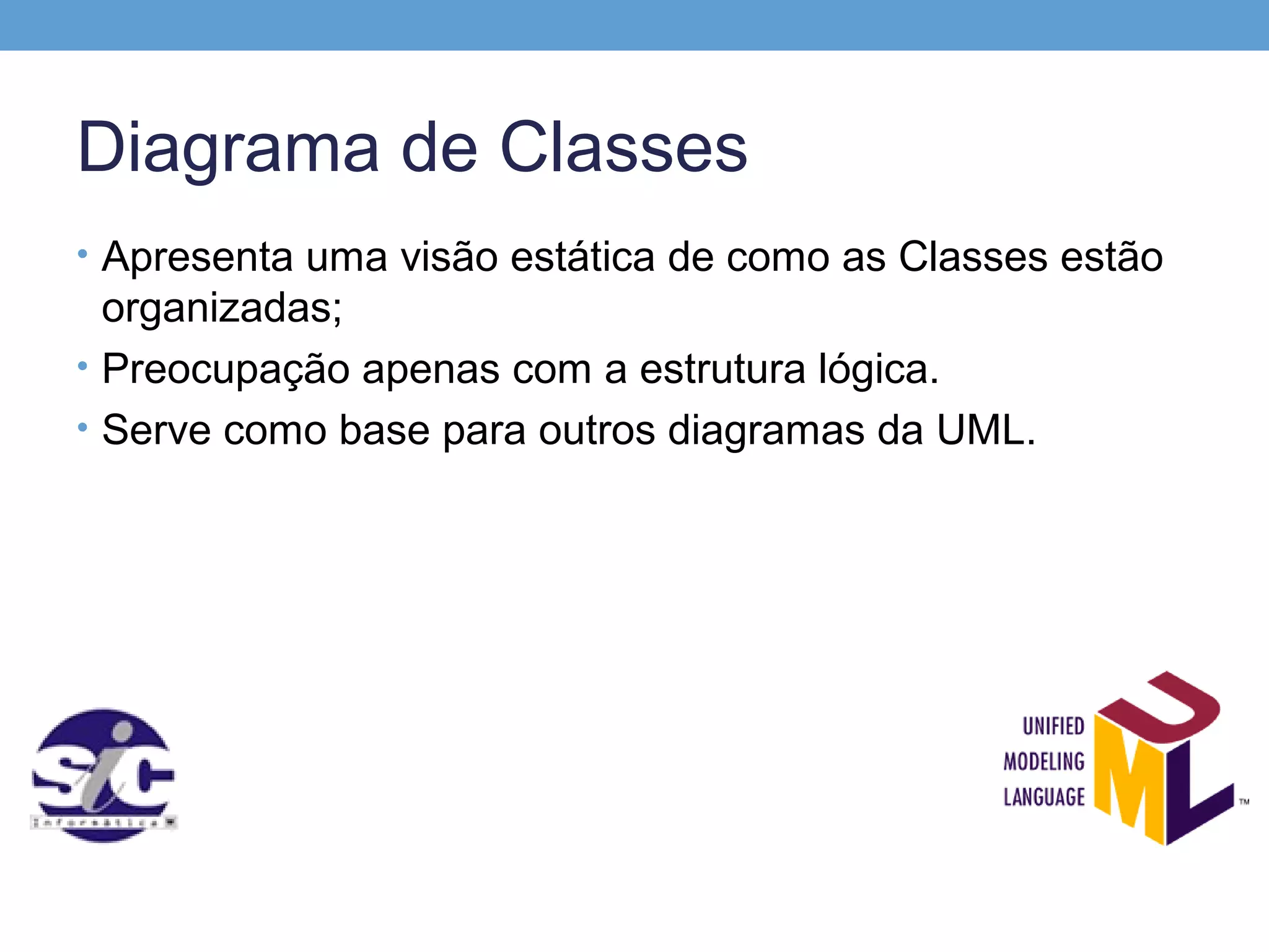 Diagrama de Classes
• Apresenta uma visão estática de como as Classes estão
  organizadas;
• Preocupação apenas com a estrutura lógica.
• Serve como base para outros diagramas da UML.
 