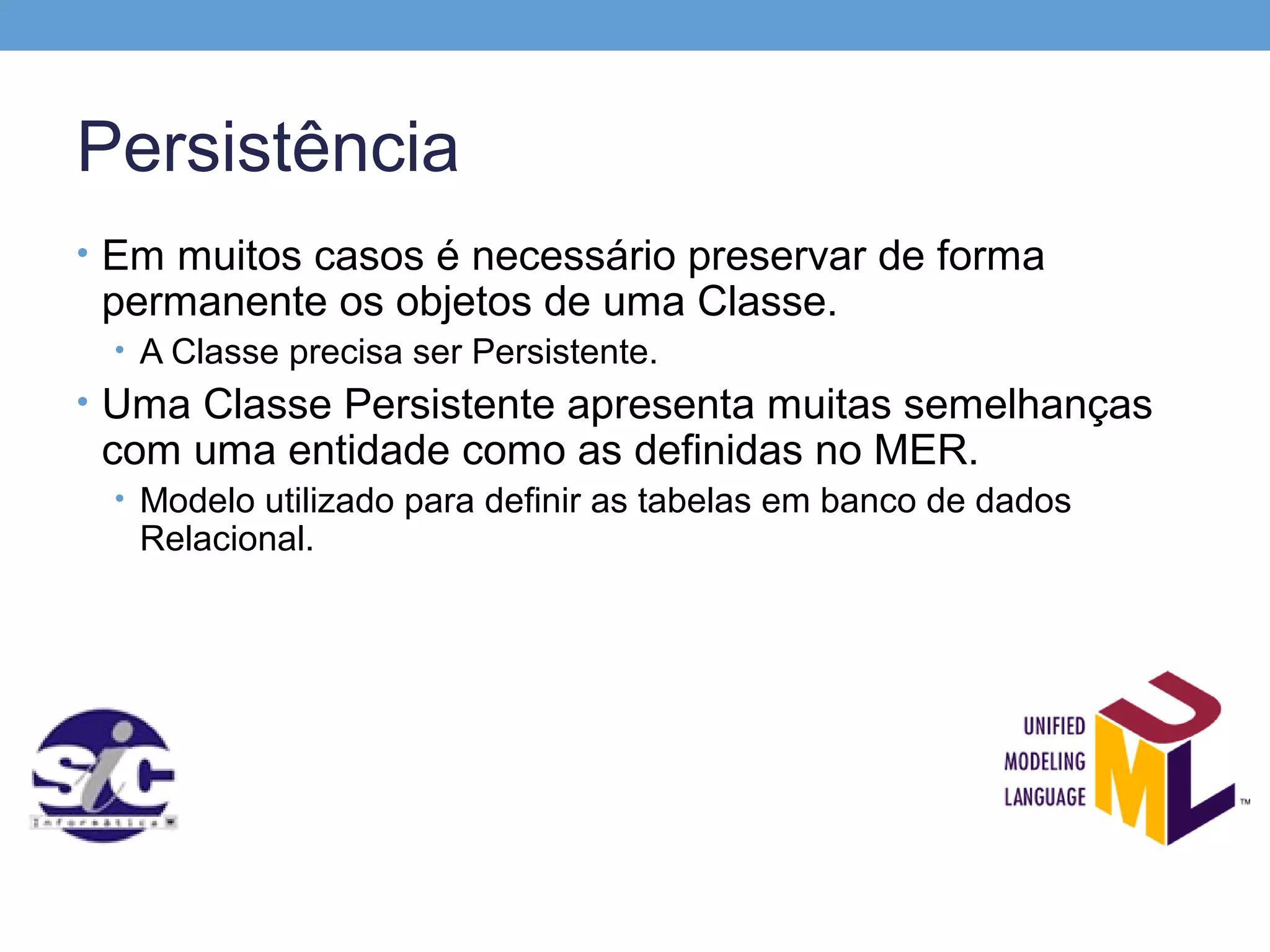 Persistência
• Em muitos casos é necessário preservar de forma
 permanente os objetos de uma Classe.
 • A Classe precisa ser Persistente.
• Uma Classe Persistente apresenta muitas semelhanças
 com uma entidade como as definidas no MER.
 • Modelo utilizado para definir as tabelas em banco de dados
   Relacional.
 