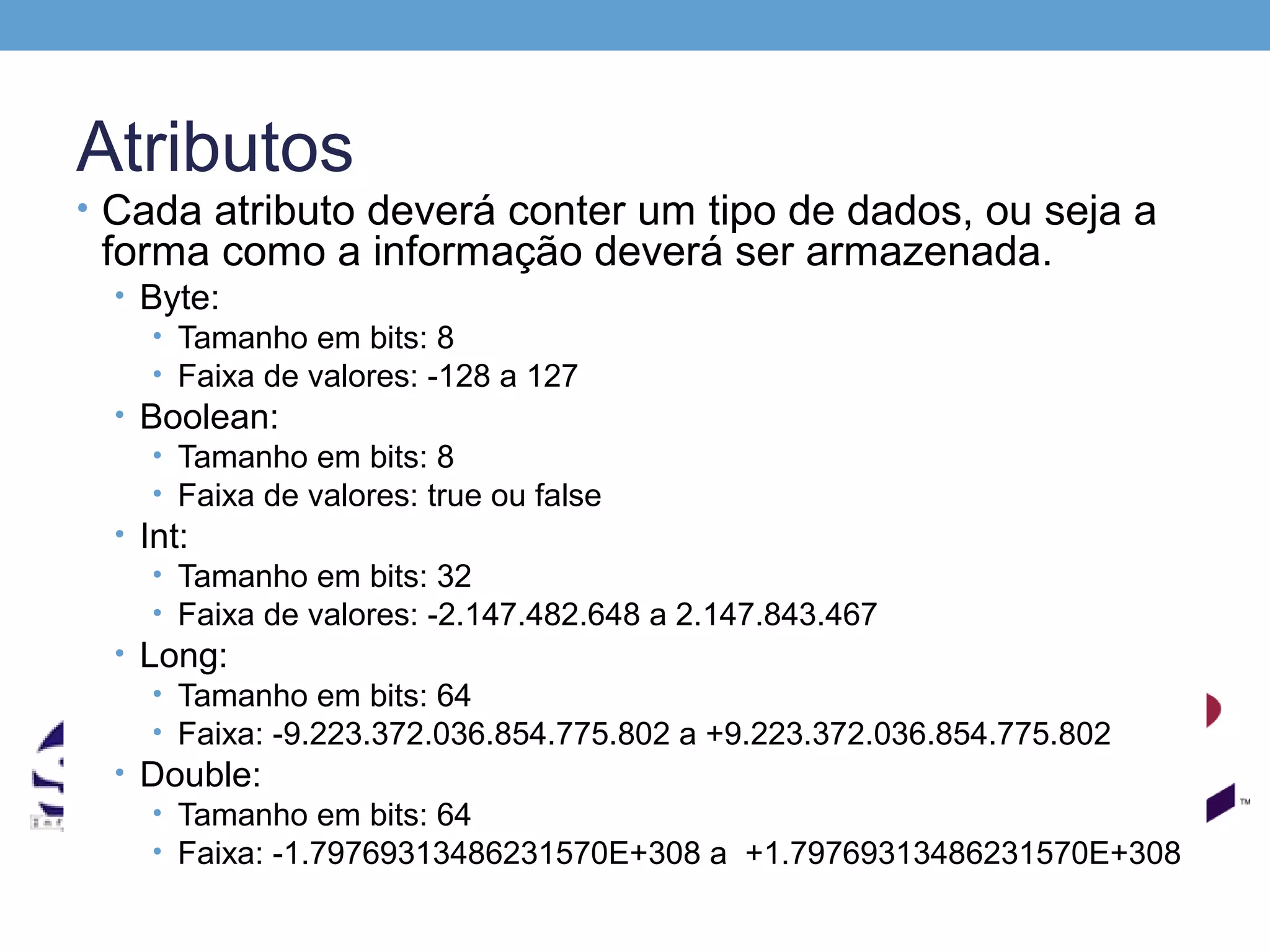 Atributos
• Cada atributo deverá conter um tipo de dados, ou seja a
 forma como a informação deverá ser armazenada.
  • Byte:
     • Tamanho em bits: 8
     • Faixa de valores: -128 a 127
  • Boolean:
     • Tamanho em bits: 8
     • Faixa de valores: true ou false
  • Int:
     • Tamanho em bits: 32
     • Faixa de valores: -2.147.482.648 a 2.147.843.467
  • Long:
     • Tamanho em bits: 64
     • Faixa: -9.223.372.036.854.775.802 a +9.223.372.036.854.775.802
  • Double:
     • Tamanho em bits: 64
     • Faixa: -1.79769313486231570E+308 a +1.79769313486231570E+308
 
