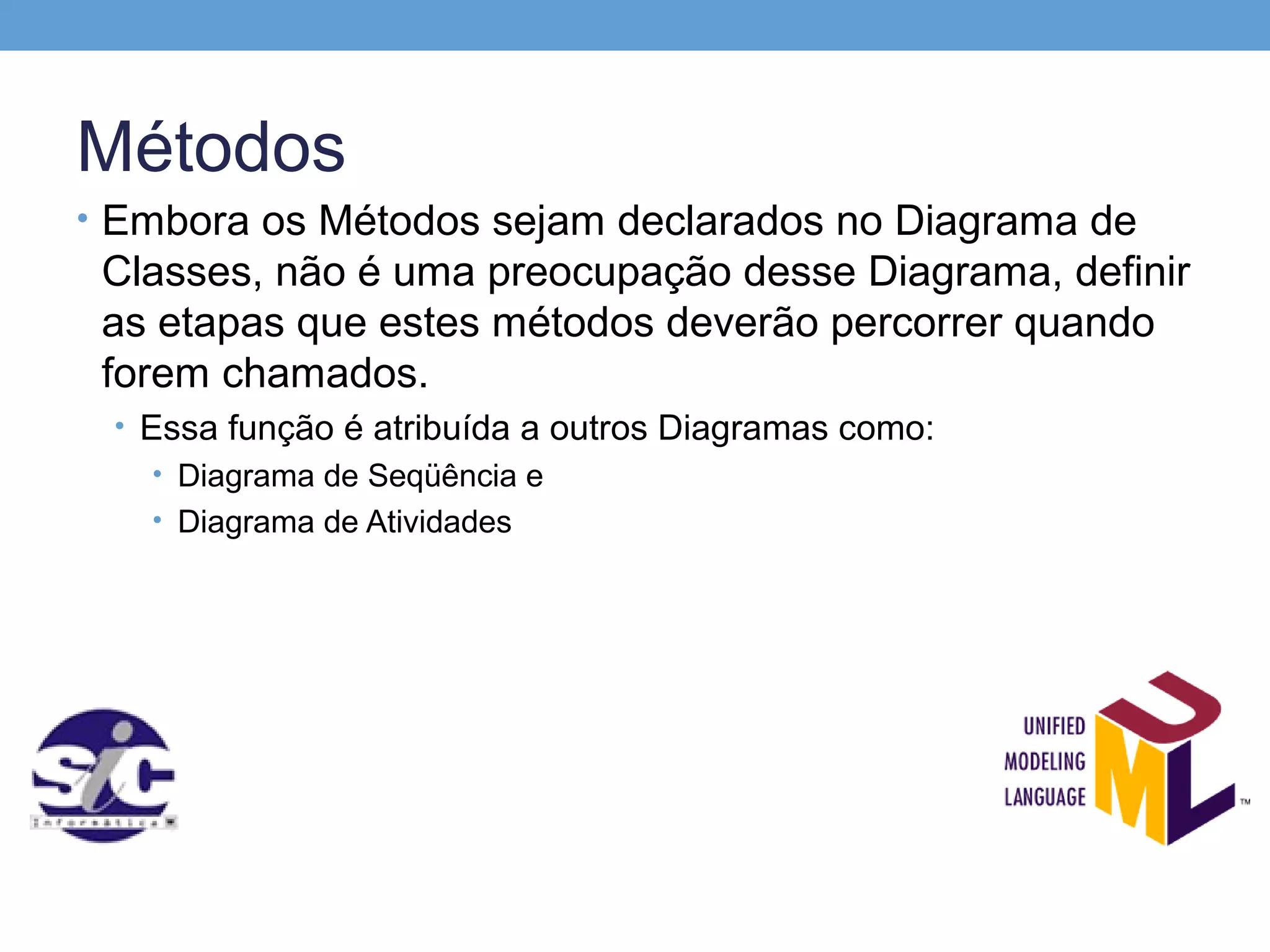 Métodos
• Embora os Métodos sejam declarados no Diagrama de
 Classes, não é uma preocupação desse Diagrama, definir
 as etapas que estes métodos deverão percorrer quando
 forem chamados.
 • Essa função é atribuída a outros Diagramas como:
    • Diagrama de Seqüência e
   • Diagrama de Atividades
 