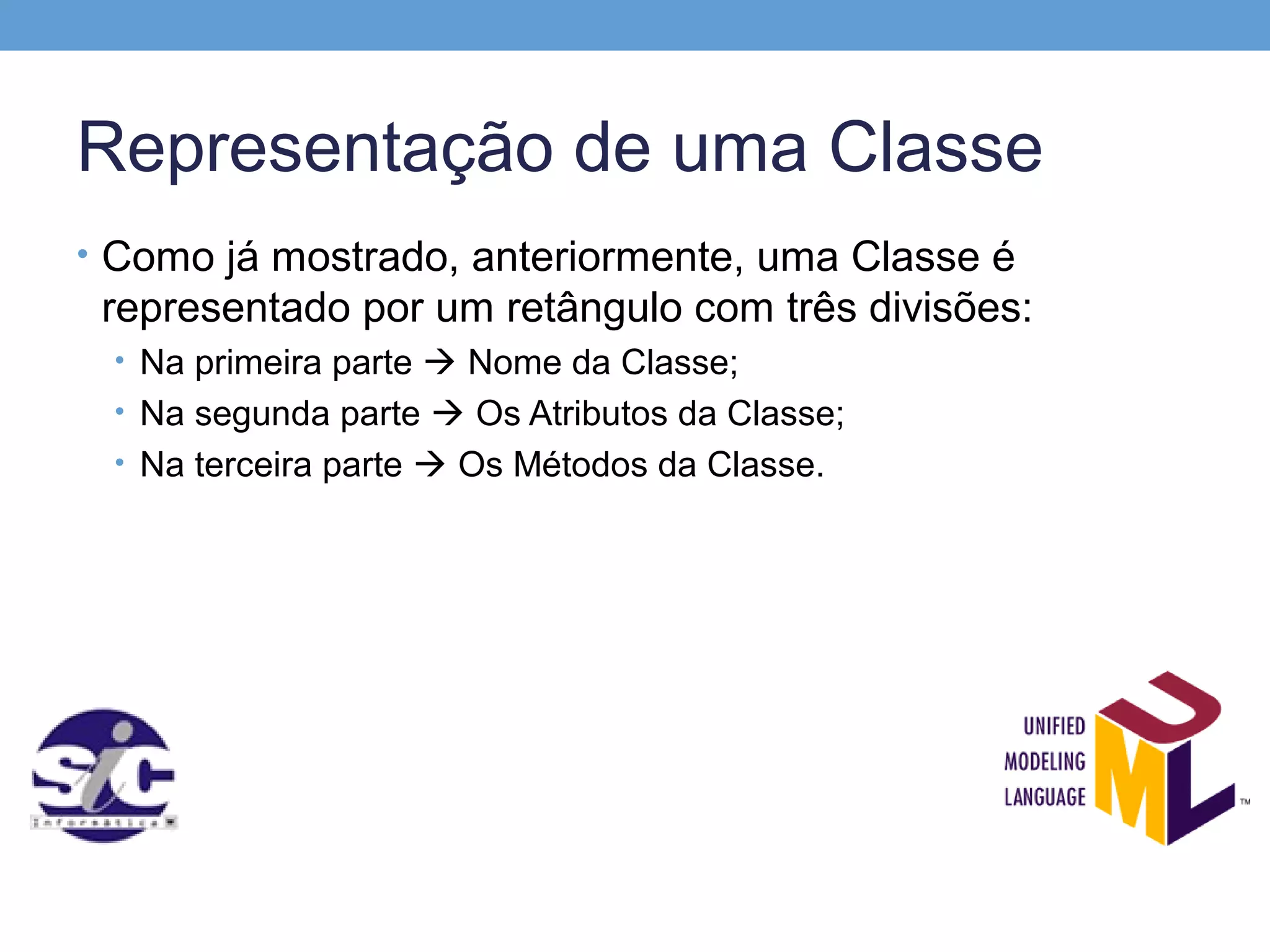 Representação de uma Classe
• Como já mostrado, anteriormente, uma Classe é
 representado por um retângulo com três divisões:
 • Na primeira parte  Nome da Classe;
 • Na segunda parte  Os Atributos da Classe;
 • Na terceira parte  Os Métodos da Classe.
 