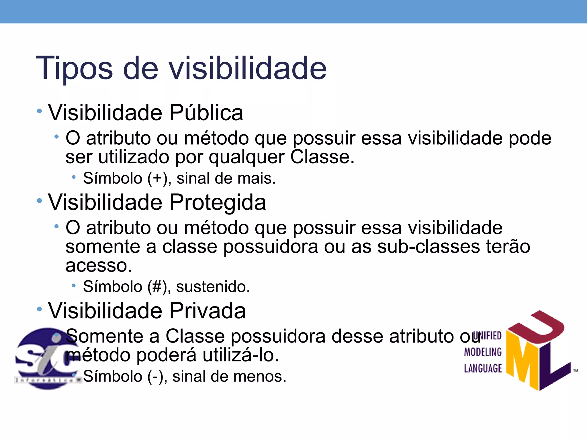 Tipos de visibilidade
• Visibilidade Pública
  • O atributo ou método que possuir essa visibilidade pode
    ser utilizado por qualquer Classe.
    • Símbolo (+), sinal de mais.
• Visibilidade Protegida
  • O atributo ou método que possuir essa visibilidade
    somente a classe possuidora ou as sub-classes terão
    acesso.
    • Símbolo (#), sustenido.
• Visibilidade Privada
  • Somente a Classe possuidora desse atributo ou
    método poderá utilizá-lo.
    • Símbolo (-), sinal de menos.
 