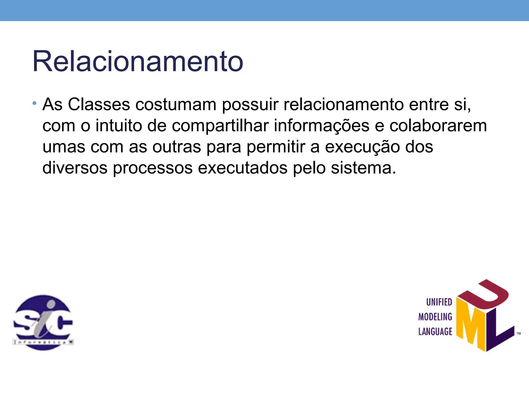 Relacionamento
• As Classes costumam possuir relacionamento entre si,
 com o intuito de compartilhar informações e colaborarem
 umas com as outras para permitir a execução dos
 diversos processos executados pelo sistema.
 