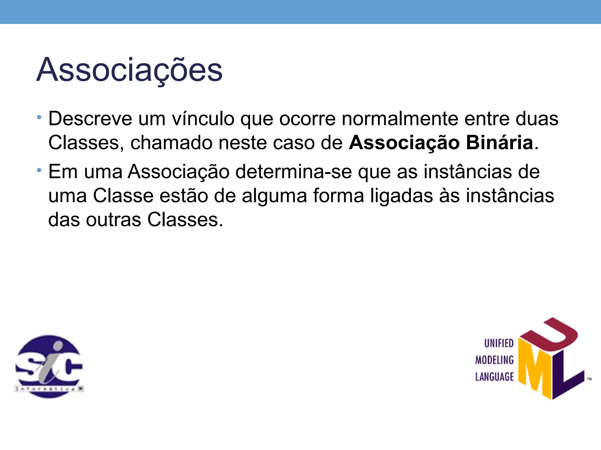 Associações
• Descreve um vínculo que ocorre normalmente entre duas
  Classes, chamado neste caso de Associação Binária.
• Em uma Associação determina-se que as instâncias de
  uma Classe estão de alguma forma ligadas às instâncias
  das outras Classes.
 