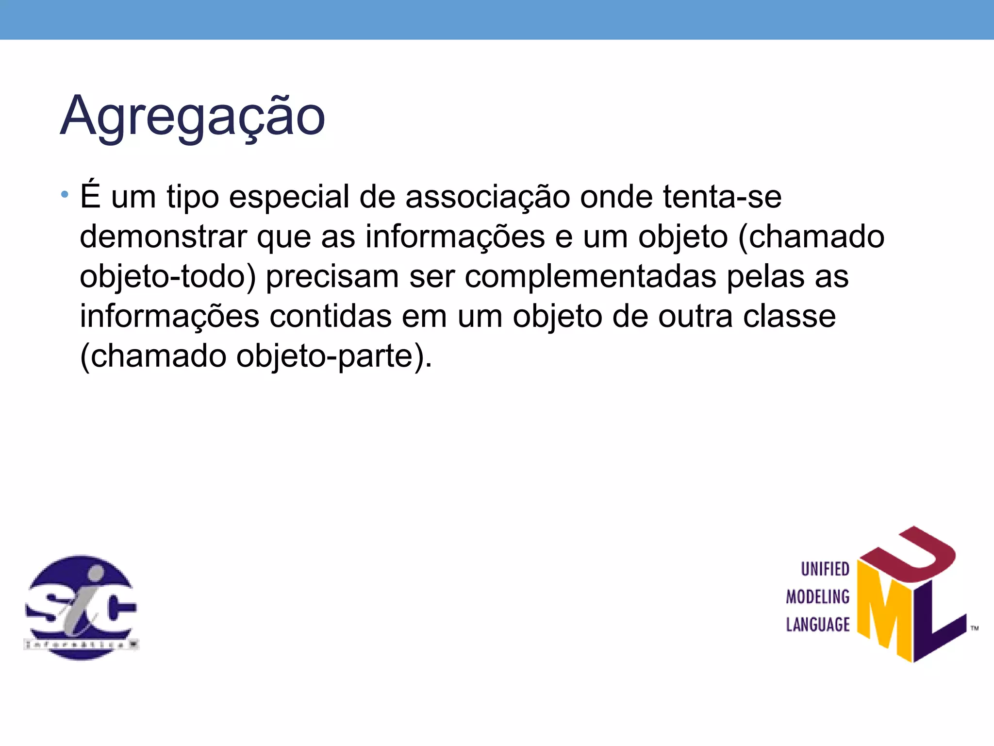 Agregação
• É um tipo especial de associação onde tenta-se
 demonstrar que as informações e um objeto (chamado
 objeto-todo) precisam ser complementadas pelas as
 informações contidas em um objeto de outra classe
 (chamado objeto-parte).
 
