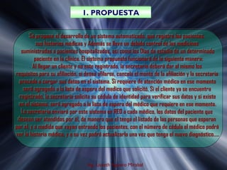 1. PROPUESTA
                                1. PROPUESTA

       Se propone el desarrollo de un sistema automatizado, que registre los pacientes,
        Se propone el desarrollo de un sistema automatizado, que registre los pacientes,
           sus historias médicas y Además se lleve un debido control de las medicinas
           sus historias médicas y Además se lleve un debido control de las medicinas
   suministradas a pacientes hospitalizados, así como los Días de estadía de un determinado
    suministradas a pacientes hospitalizados, así como los Días de estadía de un determinado
          paciente en la clínica. El sistema propuesto funcionará de la siguiente manera:
          paciente en la clínica. El sistema propuesto funcionará de la siguiente manera:
         Al llegar un cliente y no este registrado, la secretaria deberá dar al mismo los
         Al llegar un cliente y no este registrado, la secretaria deberá dar al mismo los
requisitos para su afiliación, si desea afilarse, cancela el monto de la afiliación y la secretaria
 requisitos para su afiliación, si desea afilarse, cancela el monto de la afiliación y la secretaria
  procede a cargar sus datos en el sistema. Si requiere de atención médica en ese momento
   procede a cargar sus datos en el sistema. Si requiere de atención médica en ese momento
     será agregado a la lista de espera del medico que solicitó. Si el cliente ya se encuentra
     será agregado a la lista de espera del medico que solicitó. Si el cliente ya se encuentra
  registrado, la secretaria solicita su cédula de identidad para verificar sus datos y si existe
   registrado, la secretaria solicita su cédula de identidad para verificar sus datos y si existe
  en el sistema, será agregado a la lista de espera del médico que requiere en ese momento.
  en el sistema, será agregado a la lista de espera del médico que requiere en ese momento.
   La secretaria enviará por este sistema en RED a cada médico, los datos del paciente que
    La secretaria enviará por este sistema en RED a cada médico, los datos del paciente que
 desean ser atendidos por él, de manera que el tenga el listado de las personas que esperan
  desean ser atendidos por él, de manera que el tenga el listado de las personas que esperan
por el, y a medida que vayan entrando los pacientes, con el número de cédula el médico podrá
por el, y a medida que vayan entrando los pacientes, con el número de cédula el médico podrá
ver la historia médica, y a su vez podrá actualizarla una vez que tenga el nuevo diagnóstico…..
 ver la historia médica, y a su vez podrá actualizarla una vez que tenga el nuevo diagnóstico…..



                                   Ing. Lisseth Agüero Mirabal
 