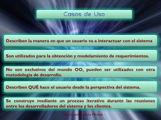 Son utilizados para la obtención y modelamiento de requerimientos.


No son exclusivos del mundo OO, pueden ser utilizados con otra
metodología de desarrollo.

Describen QUÉ hace el usuario desde la perspectiva del sistema.


Se construye mediante un proceso iterativo durante las reuniones
entre los desarrolladores del sistema y los clientes.
                          Ing. Lisseth Agüero Mirabal
 