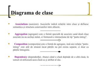 Diagrama de clase
     Associations (asociere). Asocierile indică relaţiile intre clase şi definesc
    semantica şi structura conexiunilor intre obiecte.

     Aggregation (agregare) este o formă specială de asociere cand două clase
    asociate nu au acelaşi statut, ci formează o interacţiune de tip “parte-intreg”.

     Composition (compoziţia) este o formă de agregare, insă aici relaţia “parte-
    intreg” este atât de stransă incat părţile nu pot exista separat, ci doar ca
    părţile întregului.

     Dependency (dependența). Atunci când o clasă depinde de o altă clasă, în
    sensul că utilizează acea clasă ca şi atribut al său.
 