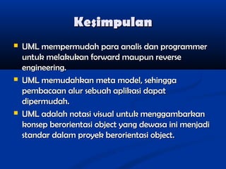 Kesimpulan






UML mempermudah para analis dan programmer
untuk melakukan forward maupun reverse
engineering.
UML memudahkan meta model, sehingga
pembacaan alur sebuah aplikasi dapat
dipermudah.
UML adalah notasi visual untuk menggambarkan
konsep berorientasi object yang dewasa ini menjadi
standar dalam proyek berorientasi object.

 