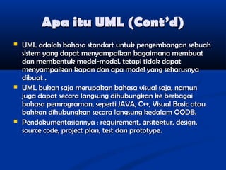 Apa itu UML (Cont’d)






UML adalah bahasa standart untuk pengembangan sebuah
sistem yang dapat menyampaikan bagaimana membuat
dan membentuk model-model, tetapi tidak dapat
menyampaikan kapan dan apa model yang seharusnya
dibuat .
UML bukan saja merupakan bahasa visual saja, namun
juga dapat secara langsung dihubungkan ke berbagai
bahasa pemrograman, seperti JAVA, C++, Visual Basic atau
bahkan dihubungkan secara langsung kedalam OODB.
Pendokumentasiannya : requirement, arsitektur, design,
source code, project plan, test dan prototype.

 