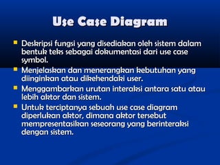 Use Case Diagram






Deskripsi fungsi yang disediakan oleh sistem dalam
bentuk teks sebagai dokumentasi dari use case
symbol.
Menjelaskan dan menerangkan kebutuhan yang
diinginkan atau dikehendaki user.
Menggambarkan urutan interaksi antara satu atau
lebih aktor dan sistem.
Untuk terciptanya sebuah use case diagram
diperlukan aktor, dimana aktor tersebut
mempresentasikan seseorang yang berinteraksi
dengan sistem.

 