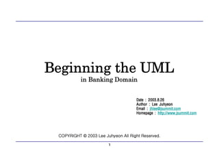 1
Beginning the UML
in Banking Domain
COPYRIGHT © 2003 Lee Juhyeon All Right Reserved.
Date : 2003.8.26
Author : Lee Juhyeon
Email : jhlee@jsummit.com
Homepage : http://www.jsummit.com
 