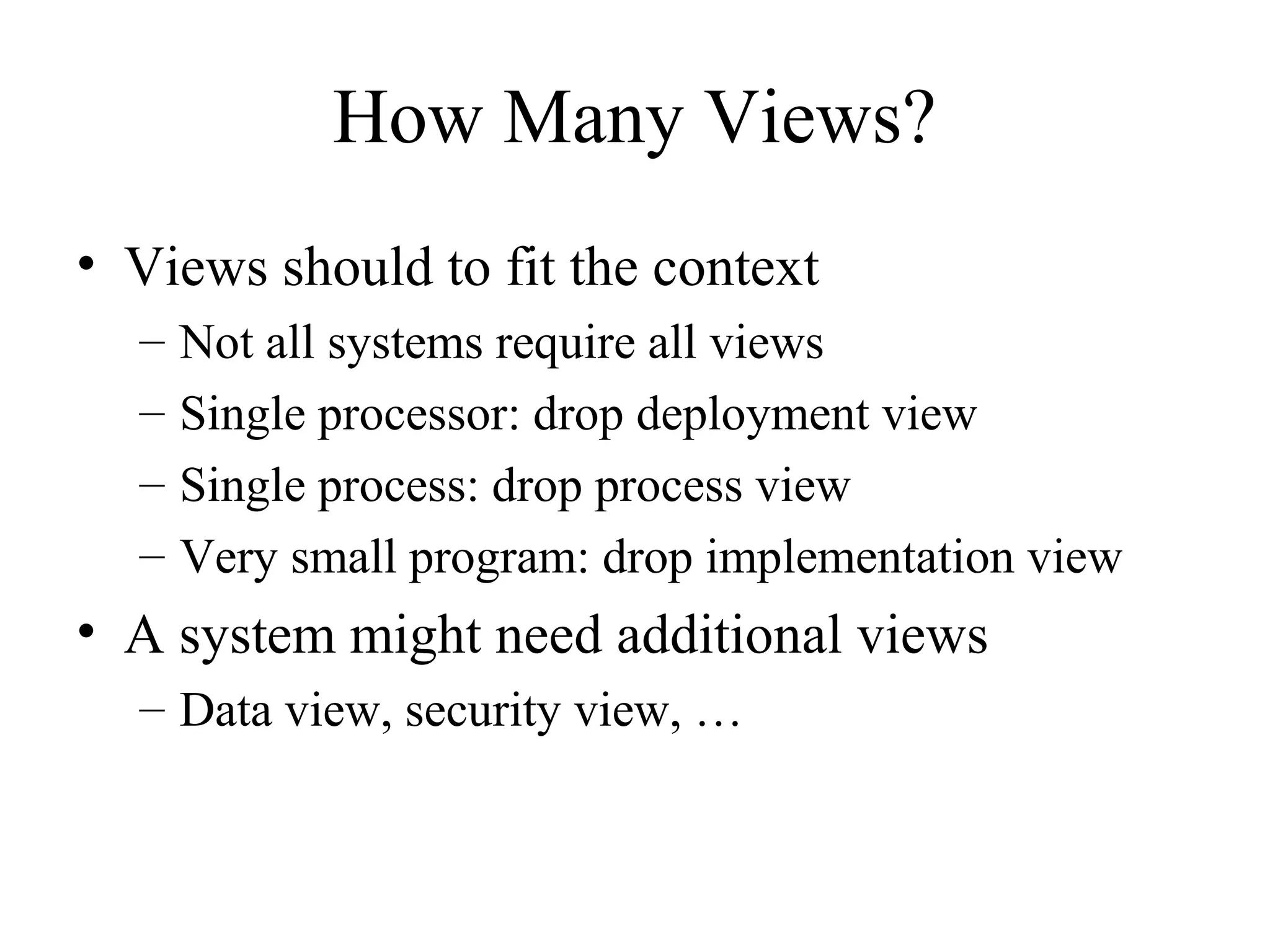 How Many Views?
• Views should to fit the context
– Not all systems require all views
– Single processor: drop deployment view
– Single process: drop process view
– Very small program: drop implementation view
• A system might need additional views
– Data view, security view, …
 