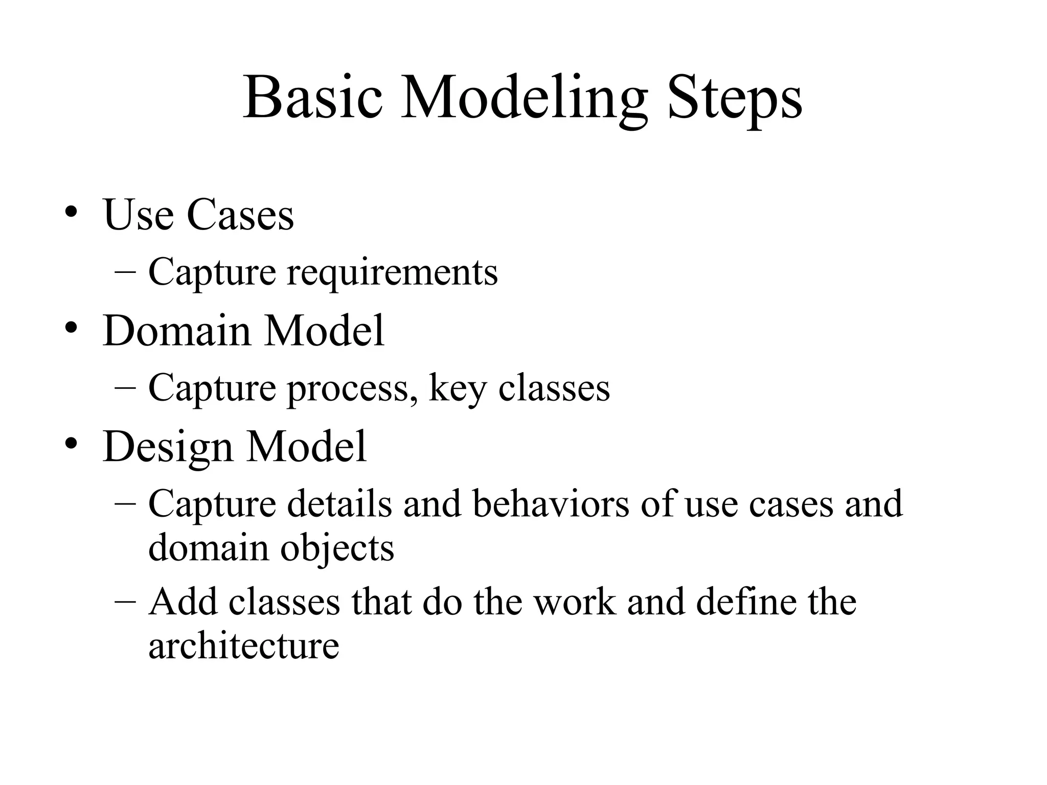 Basic Modeling Steps
• Use Cases
– Capture requirements
• Domain Model
– Capture process, key classes
• Design Model
– Capture details and behaviors of use cases and
domain objects
– Add classes that do the work and define the
architecture
 