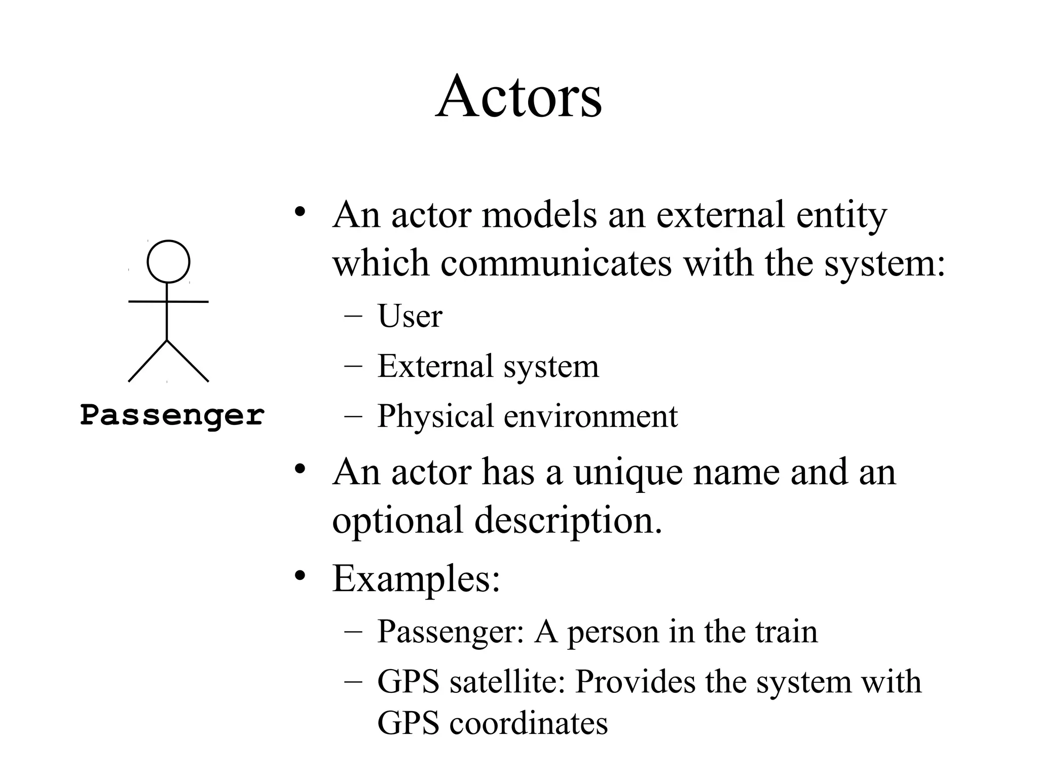 Actors
• An actor models an external entity
which communicates with the system:
– User
– External system
– Physical environment
• An actor has a unique name and an
optional description.
• Examples:
– Passenger: A person in the train
– GPS satellite: Provides the system with
GPS coordinates
Passenger
 