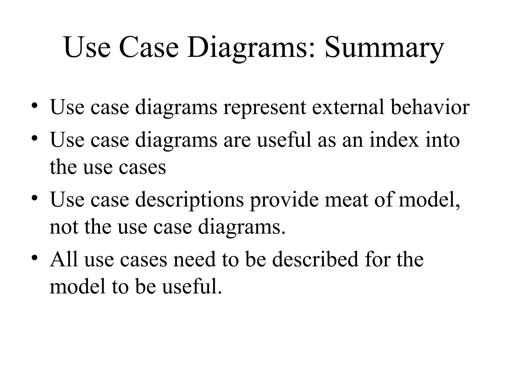 Use Case Diagrams: Summary
• Use case diagrams represent external behavior
• Use case diagrams are useful as an index into
the use cases
• Use case descriptions provide meat of model,
not the use case diagrams.
• All use cases need to be described for the
model to be useful.
 