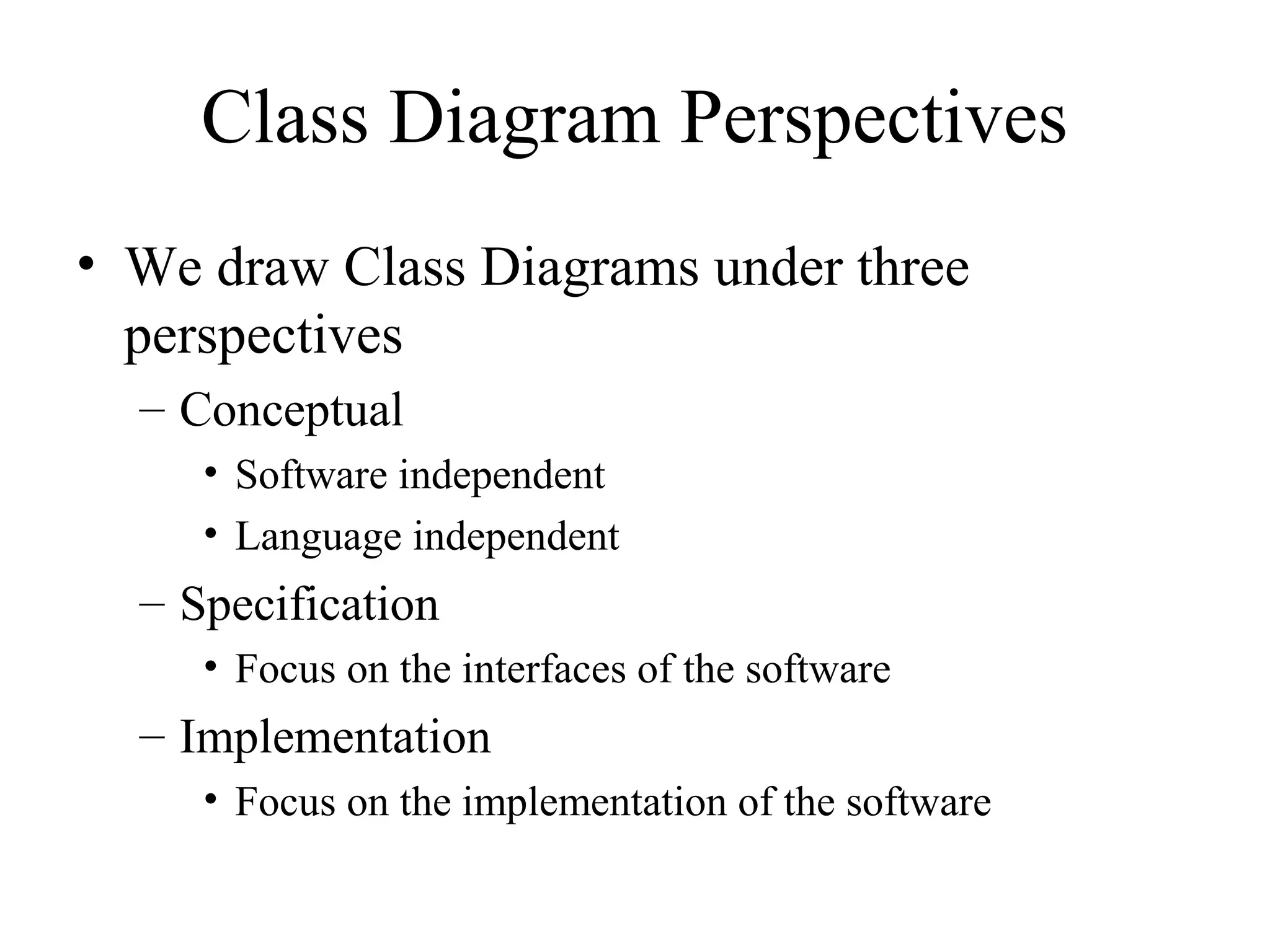 Class Diagram Perspectives
• We draw Class Diagrams under three
perspectives
– Conceptual
• Software independent
• Language independent
– Specification
• Focus on the interfaces of the software
– Implementation
• Focus on the implementation of the software
 