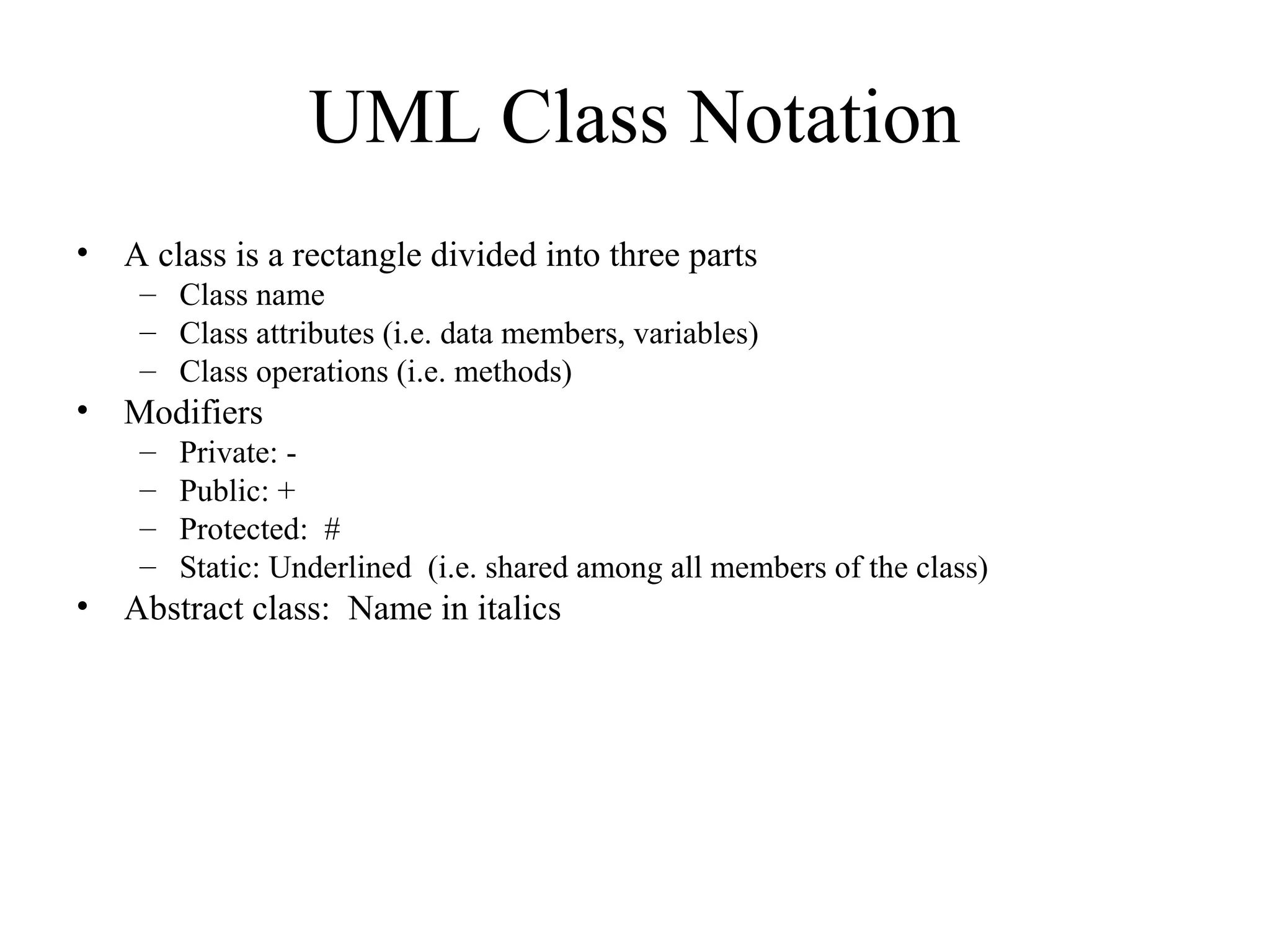 UML Class Notation
• A class is a rectangle divided into three parts
– Class name
– Class attributes (i.e. data members, variables)
– Class operations (i.e. methods)
• Modifiers
– Private: -
– Public: +
– Protected: #
– Static: Underlined (i.e. shared among all members of the class)
• Abstract class: Name in italics
 