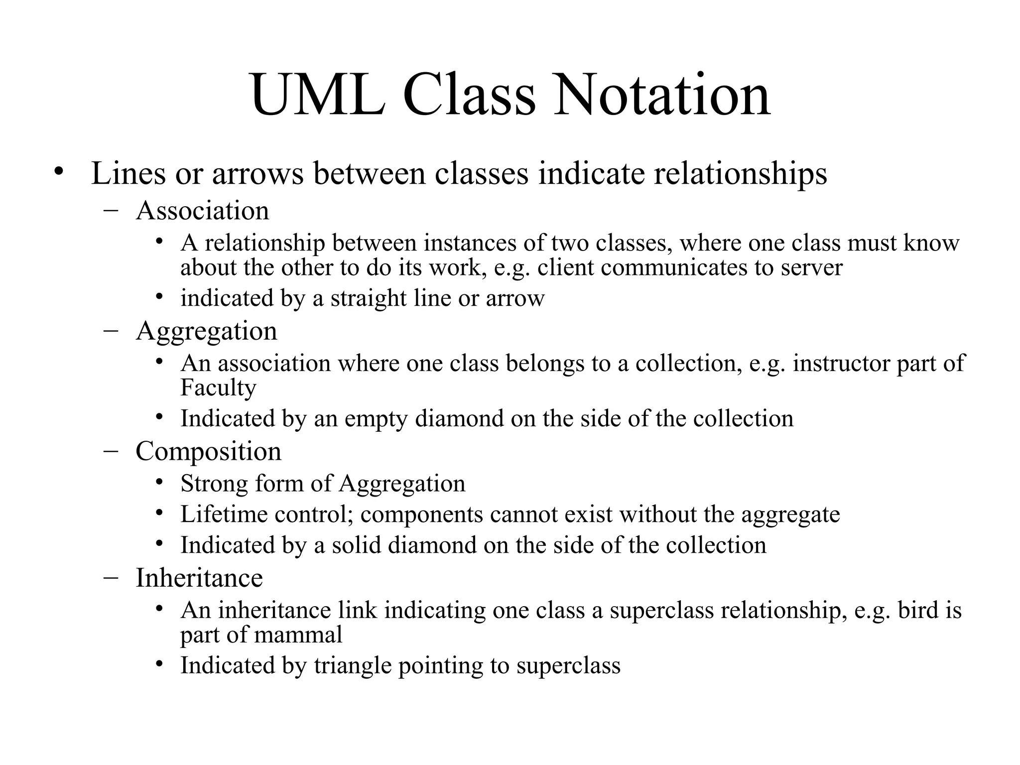 UML Class Notation
• Lines or arrows between classes indicate relationships
– Association
• A relationship between instances of two classes, where one class must know
about the other to do its work, e.g. client communicates to server
• indicated by a straight line or arrow
– Aggregation
• An association where one class belongs to a collection, e.g. instructor part of
Faculty
• Indicated by an empty diamond on the side of the collection
– Composition
• Strong form of Aggregation
• Lifetime control; components cannot exist without the aggregate
• Indicated by a solid diamond on the side of the collection
– Inheritance
• An inheritance link indicating one class a superclass relationship, e.g. bird is
part of mammal
• Indicated by triangle pointing to superclass
 