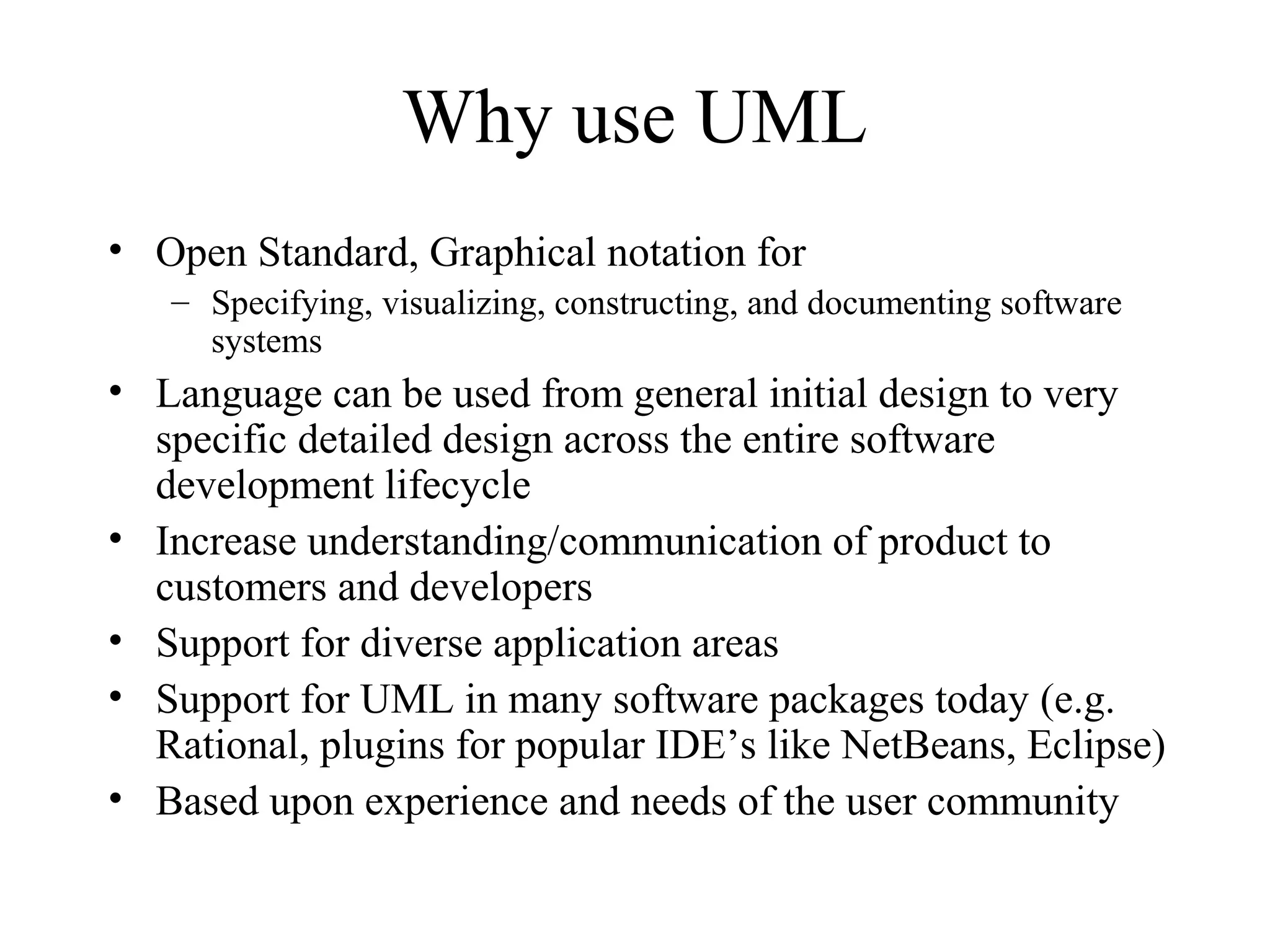 Why use UML
• Open Standard, Graphical notation for
– Specifying, visualizing, constructing, and documenting software
systems
• Language can be used from general initial design to very
specific detailed design across the entire software
development lifecycle
• Increase understanding/communication of product to
customers and developers
• Support for diverse application areas
• Support for UML in many software packages today (e.g.
Rational, plugins for popular IDE’s like NetBeans, Eclipse)
• Based upon experience and needs of the user community
 