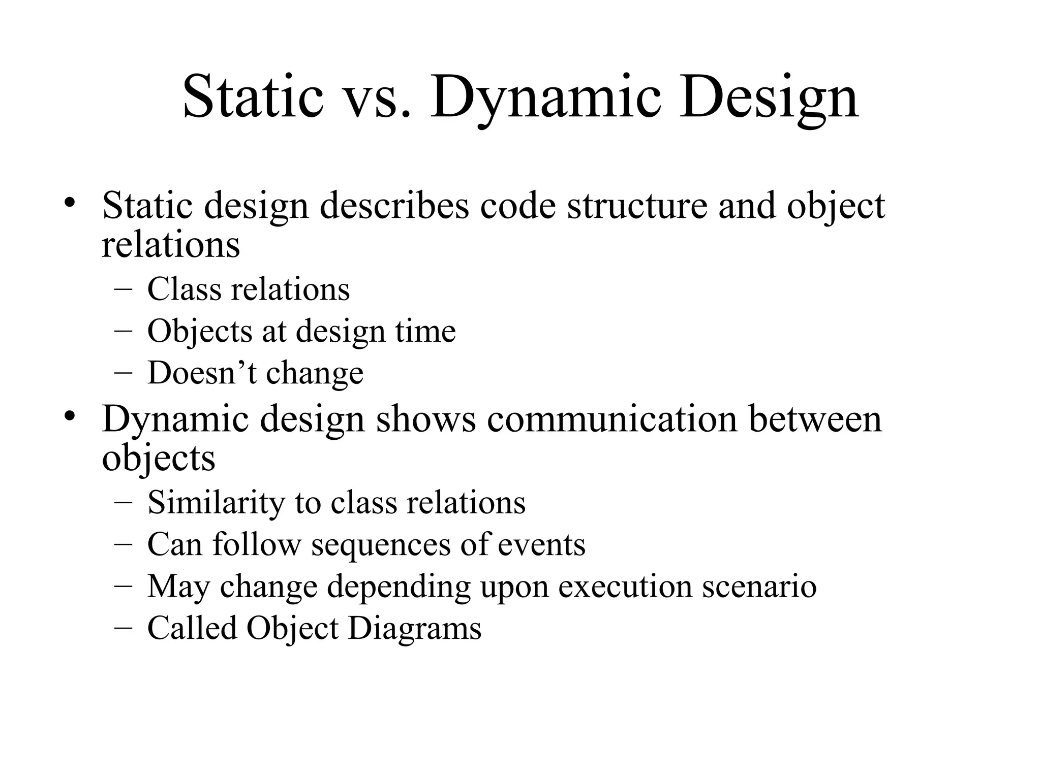 Static vs. Dynamic Design
• Static design describes code structure and object
relations
– Class relations
– Objects at design time
– Doesn’t change
• Dynamic design shows communication between
objects
– Similarity to class relations
– Can follow sequences of events
– May change depending upon execution scenario
– Called Object Diagrams
 