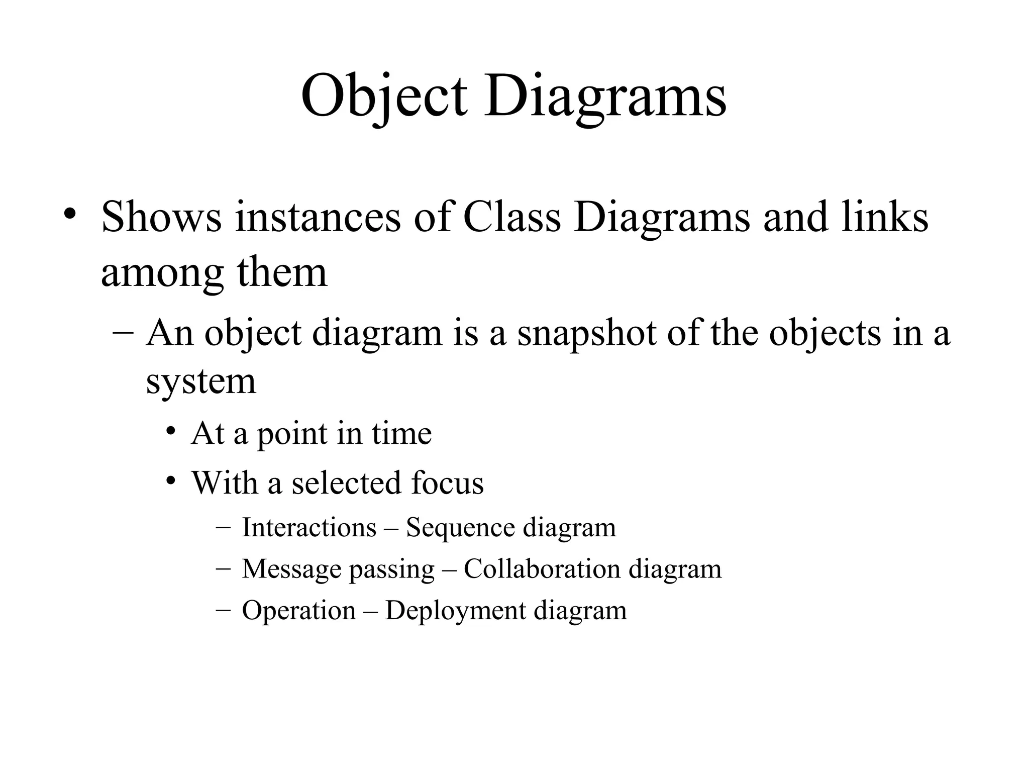 Object Diagrams
• Shows instances of Class Diagrams and links
among them
– An object diagram is a snapshot of the objects in a
system
• At a point in time
• With a selected focus
– Interactions – Sequence diagram
– Message passing – Collaboration diagram
– Operation – Deployment diagram
 