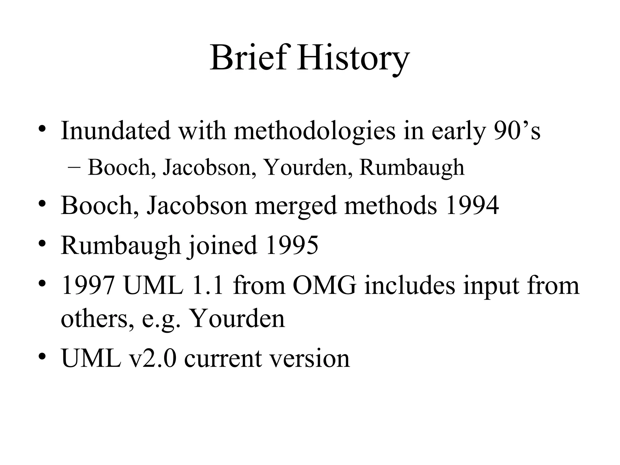 Brief History
• Inundated with methodologies in early 90’s
– Booch, Jacobson, Yourden, Rumbaugh
• Booch, Jacobson merged methods 1994
• Rumbaugh joined 1995
• 1997 UML 1.1 from OMG includes input from
others, e.g. Yourden
• UML v2.0 current version
 