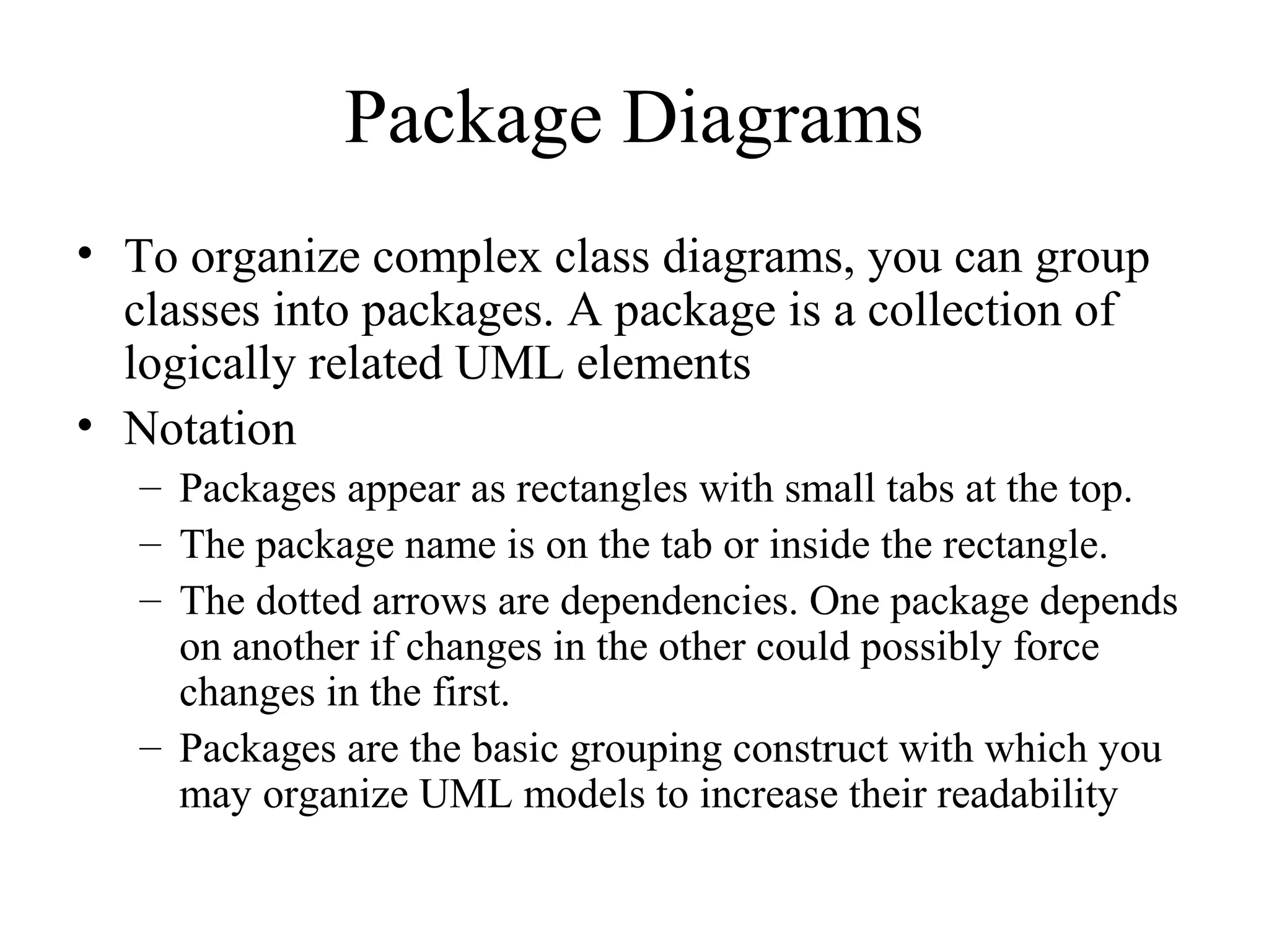 Package Diagrams
• To organize complex class diagrams, you can group
classes into packages. A package is a collection of
logically related UML elements
• Notation
– Packages appear as rectangles with small tabs at the top.
– The package name is on the tab or inside the rectangle.
– The dotted arrows are dependencies. One package depends
on another if changes in the other could possibly force
changes in the first.
– Packages are the basic grouping construct with which you
may organize UML models to increase their readability
 