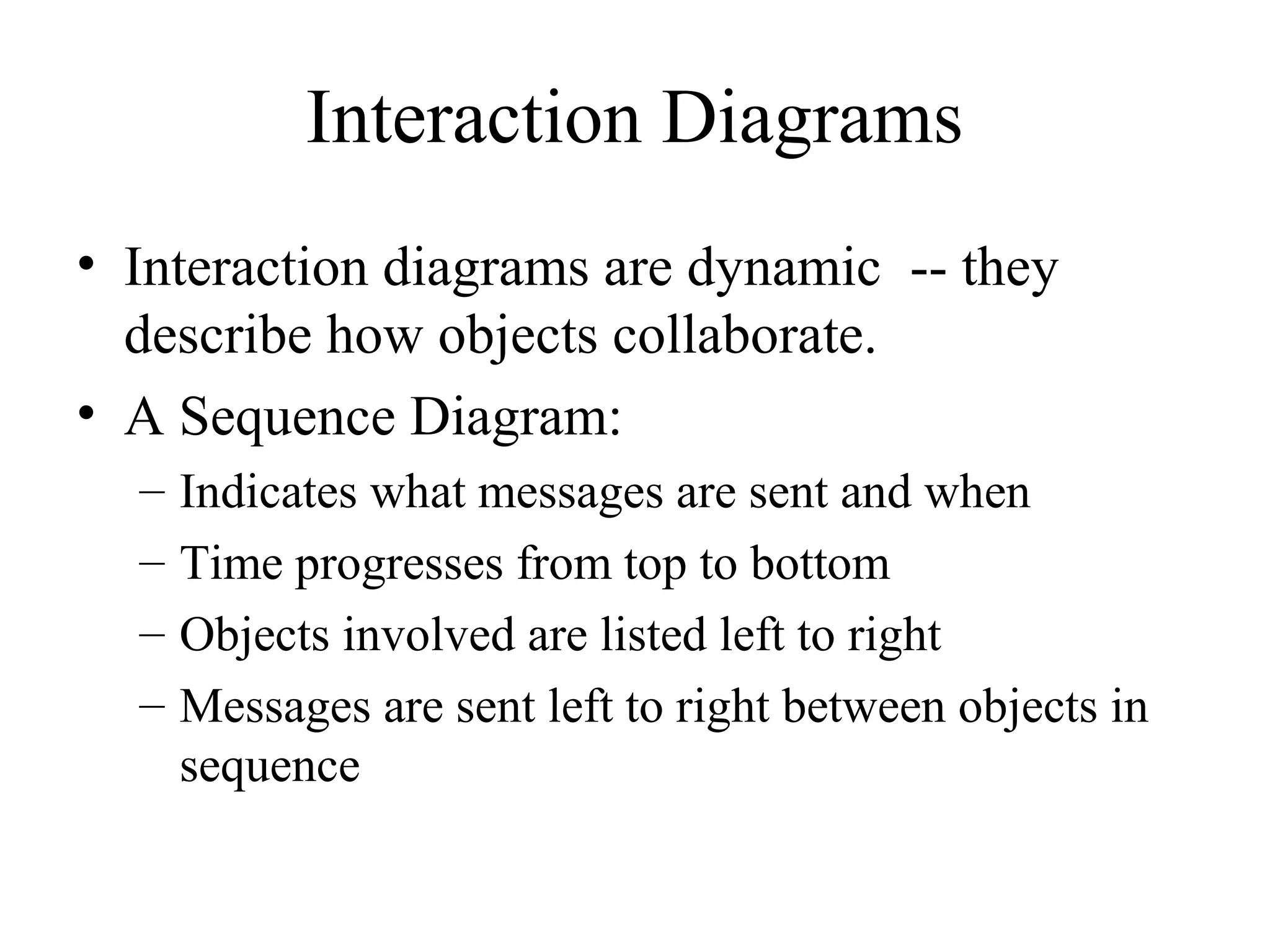 Interaction Diagrams
• Interaction diagrams are dynamic -- they
describe how objects collaborate.
• A Sequence Diagram:
– Indicates what messages are sent and when
– Time progresses from top to bottom
– Objects involved are listed left to right
– Messages are sent left to right between objects in
sequence
 